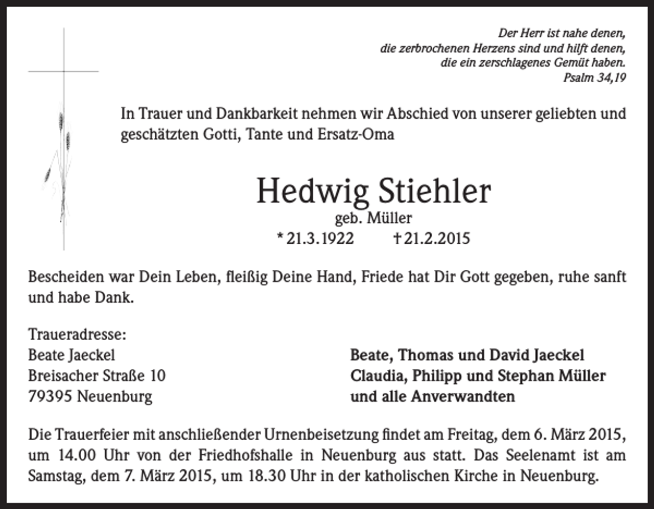 <p>Der Herr ist nahe denen,<br />die zerbrochenen Herzens sind und hilft denen,<br />die ein zerschlagenes Gemüt haben.<br />Psalm 34,19</p><p>In Trauer und Dankbarkeit nehmen wir Abschied von unserer geliebten und<br />geschätzten Gotti, Tante und Ersatz-Oma</p><p>Hedwig Stiehler<br />geb. Müller<br />* 21.3.1922<br />† 21.2.2015</p><p>Bescheiden war Dein Leben, fleißig Deine Hand, Friede hat Dir Gott gegeben, ruhe sanft<br />und habe Dank.<br />Traueradresse:<br />Beate Jaeckel<br />Breisacher Straße 10<br />79395 Neuenburg</p><p>Beate, Thomas und David Jaeckel<br />Claudia, Philipp und Stephan Müller<br />und alle Anverwandten</p><p>Die Trauerfeier mit anschließender Urnenbeisetzung findet am Freitag, dem 6. März 2015,<br />um 14.00 Uhr von der Friedhofshalle in Neuenburg aus statt. Das Seelenamt ist am<br />Samstag, dem 7. März 2015, um 18.30 Uhr in der katholischen Kirche in Neuenburg.</p>