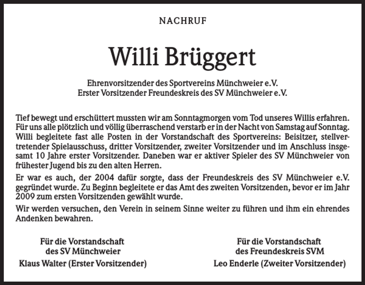<p>NA CHRUF</p><p>Willi Brüggert<br />Ehrenvorsitzender des Sportvereins Münchweier e.V.<br />Erster Vorsitzender Freundeskreis des SV Münchweier e.V.<br />Tief bewegt und erschüttert mussten wir am Sonntagmorgen vom Tod unseres Willis erfahren.<br />Für uns alle plötzlich und völlig überraschend verstarb er in der Nacht von Samstag auf Sonntag.<br />Willi begleitete fast alle Posten in der Vorstandschaft des Sportvereins: Beisitzer, stellvertretender Spielausschuss, dritter Vorsitzender, zweiter Vorsitzender und im Anschluss insgesamt 10 Jahre erster Vorsitzender. Daneben war er aktiver Spieler des SV Münchweier von<br />frühester Jugend bis zu den alten Herren.<br />Er war es auch, der 2004 dafür sorgte, dass der Freundeskreis des SV Münchweier e.V.<br />gegründet wurde. Zu Beginn begleitete er das Amt des zweiten Vorsitzenden, bevor er im Jahr<br />2009 zum ersten Vorsitzenden gewählt wurde.<br />Wir werden versuchen, den Verein in seinem Sinne weiter zu führen und ihm ein ehrendes<br />Andenken bewahren.<br />Für die Vorstandschaft<br />des SV Münchweier<br />Klaus Walter (Erster Vorsitzender)</p><p>Für die Vorstandschaft<br />des Freundeskreis SVM<br />Leo Enderle (Zweiter Vorsitzender)</p>