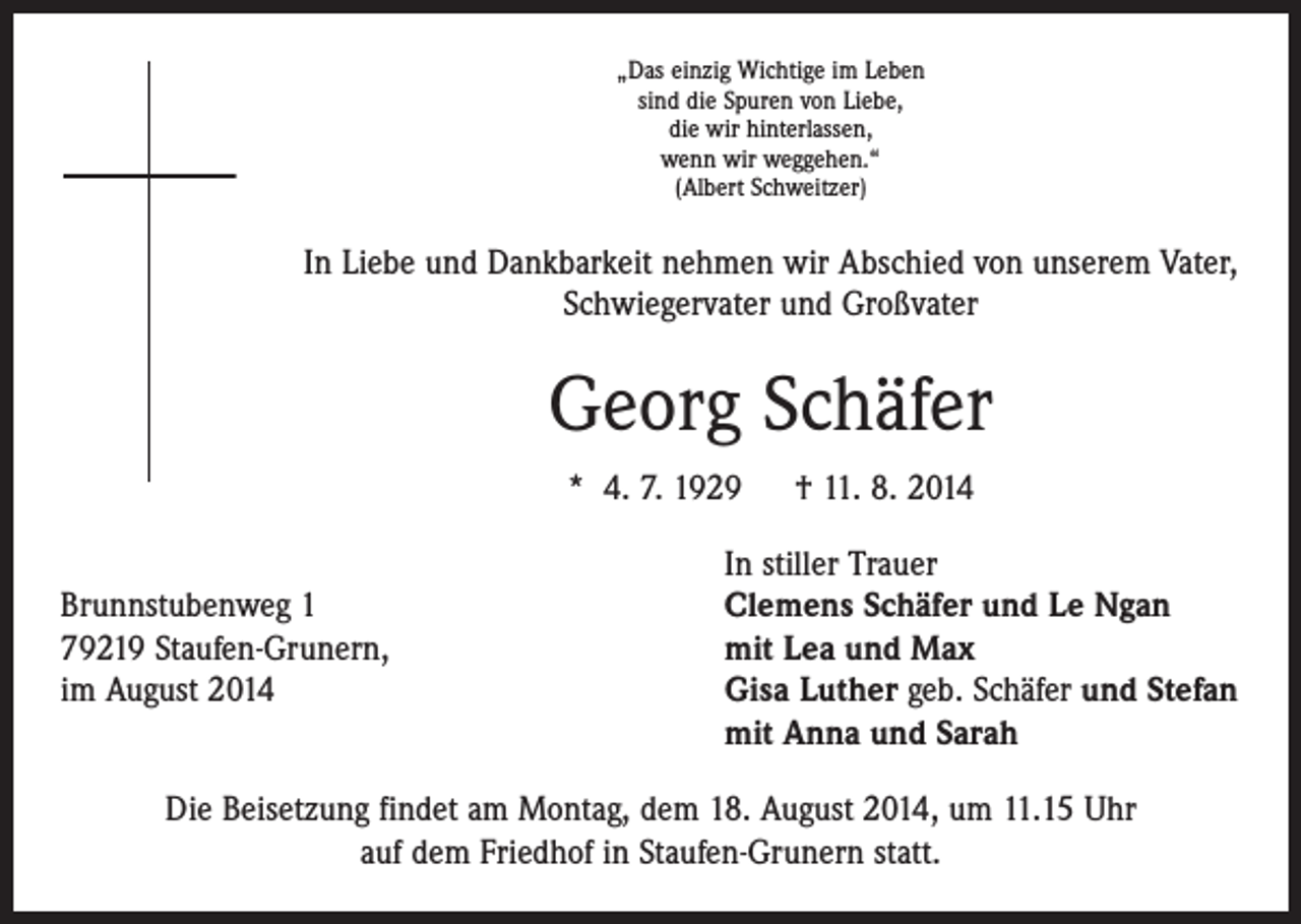 <p>„Das einzig Wichtige im Leben<br />sind die Spuren von Liebe,<br />die wir hinterlassen,<br />wenn wir weggehen.“<br />(Albert Schweitzer)</p><p>In Liebe und Dankbarkeit nehmen wir Abschied von unserem Vater,<br />Schwiegervater und Großvater</p><p>Georg Schäfer<br />* 4. 7. 1929 † 11. 8. 2014</p><p>In stiller Trauer<br />Brunnstubenweg 1<br />Clemens Schäfer und Le Ngan<br />79219 Staufen-Grunern,<br />mit Lea und Max<br />im August 2014 Gisa Luther geb. Schäfer und Stefan<br />mit Anna und Sarah<br />Die Beisetzung findet am Montag, dem 18. August 2014, um 11.15 Uhr<br />auf dem Friedhof in Staufen-Grunern statt.</p>
