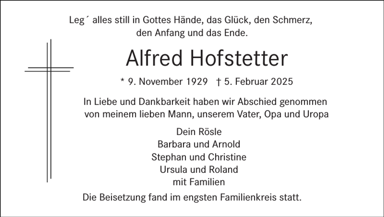 <p>Leg´ alles still in Gottes Hände, das Glück, den Schmerz,<br />den Anfang und das Ende.</p><p>Alfred Hofstetter<br />* 9. November 1929 † 5. Februar 2025<br />In Liebe und Dankbarkeit haben wir Abschied genommen<br />von meinem lieben Mann, unserem Vater, Opa und Uropa<br />Dein Rösle<br />Barbara und Arnold<br />Stephan und Christine<br />Ursula und Roland<br />mit Familien<br />Die Beisetzung fand im engsten Familienkreis statt.</p>