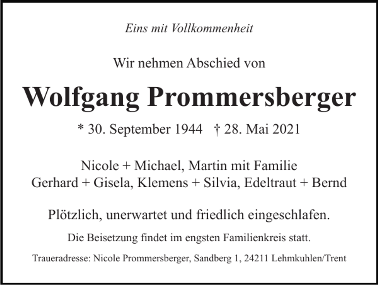 <p>Eins mit Vollkommenheit</p><p>Wir nehmen Abschied von</p><p>Wolfgang Prommersberger<br />* 30. September 1944 † 28. Mai 2021<br />Nicole + Michael, Martin mit Familie<br />Gerhard + Gisela, Klemens + Silvia, Edeltraut + Bernd<br />Plötzlich, unerwartet und friedlich eingeschlafen.<br />Die Beisetzung findet im engsten Familienkreis statt.<br />Traueradresse: Nicole Prommersberger, Sandberg 1, 24211 Lehmkuhlen/Trent</p>