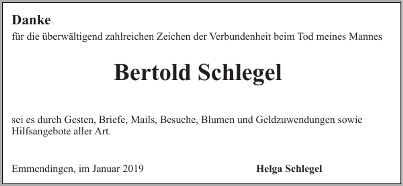 <p>Danke<br />für die überwältigend zahlreichen Zeichen der Verbundenheit beim Tod meines Mannes</p><p>Bertold Schlegel<br />sei es durch Gesten, Briefe, Mails, Besuche, Blumen und Geldzuwendungen sowie<br />Hilfsangebote aller Art.<br />Emmendingen, im Januar 2019</p><p>Helga Schlegel</p>