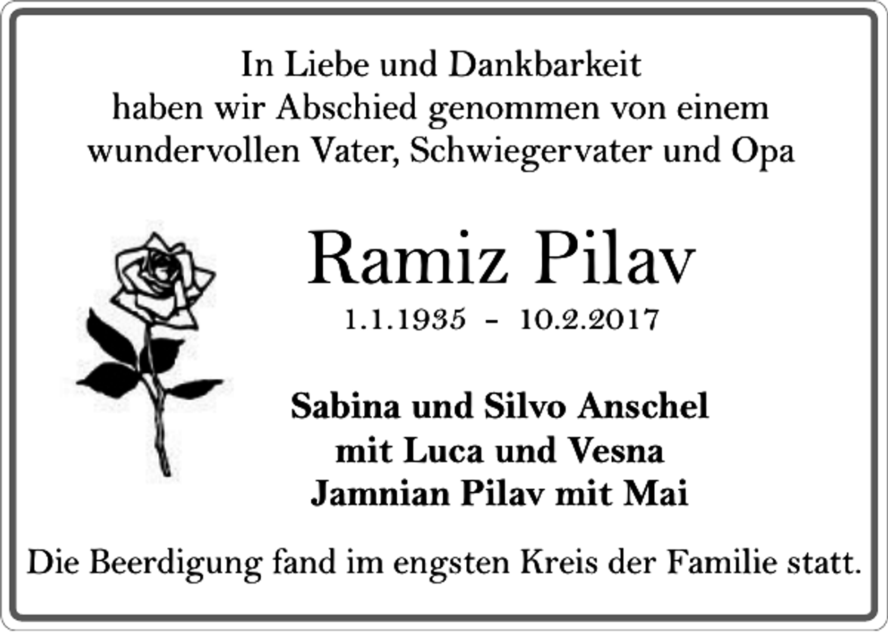 <p>In Liebe und Dankbarkeit<br />haben wir Abschied genommen von einem<br />wundervollen Vater, Schwiegervater und Opa</p><p>Ramiz Pilav<br />1.1.1935 - 10.2.2017</p><p>Sabina und Silvo Anschel<br />mit Luca und Vesna<br />Jamnian Pilav mit Mai<br />Die Beerdigung fand im engsten Kreis der Familie statt.</p>