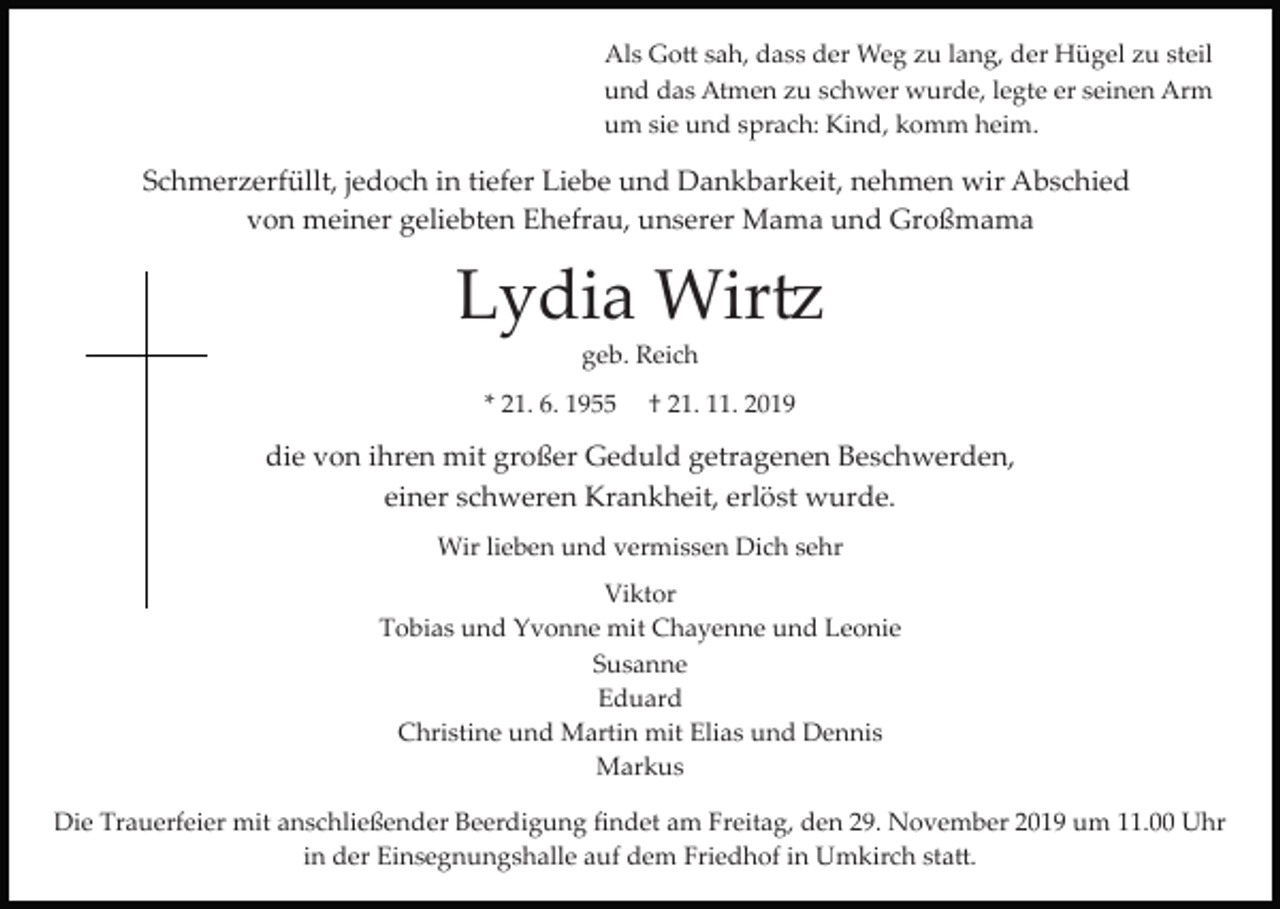 <p>Als Go� sah, dass der Weg zu lang, der Hügel zu steil<br />und das Atmen zu schwer wurde, legte er seinen Arm<br />um sie und sprach: Kind, komm heim.</p><p>Schmerzerfüllt, jedoch in tiefer Liebe und Dankbarkeit, nehmen wir Abschied<br />von meiner geliebten Ehefrau, unserer Mama und Großmama</p><p>Lydia Wir�<br />geb. Reich<br />* 21. 6. 1955</p><p>† 21. 11. 2019</p><p>die von ihren mit großer Geduld getragenen Beschwerden,<br />einer schweren Krankheit, erlöst wurde.<br />Wir lieben und vermissen Dich sehr<br />Viktor<br />Tobias und Yvonne mit Chayenne und Leonie<br />Susanne<br />Eduard<br />Christine und Martin mit Elias und Dennis<br />Markus<br />Die Trauerfeier mit anschließender Beerdigung ﬁndet am Freitag, den 29. November 2019 um 11.00 Uhr<br />in der Einsegnungshalle auf dem Friedhof in Umkirch sta�.</p>