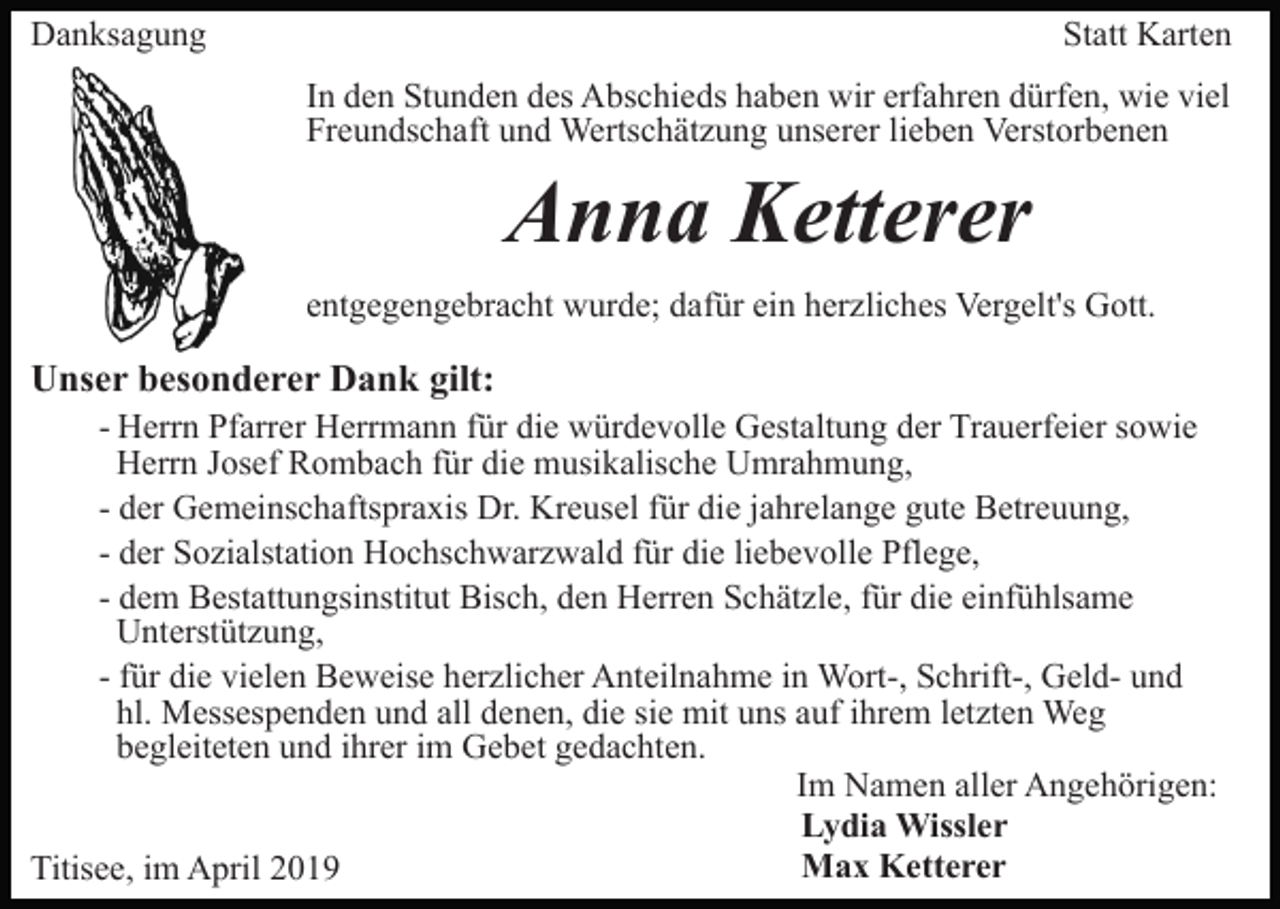 <p>Danksagung</p><p>Statt Karten<br />In den Stunden des Abschieds haben wir erfahren dürfen, wie viel<br />Freundschaft und Wertschätzung unserer lieben Verstorbenen</p><p>Anna Ketterer<br />entgegengebracht wurde; dafür ein herzliches Vergelt's Gott.</p><p>Unser besonderer Dank gilt:<br />- Herrn Pfarrer Herrmann für die würdevolle Gestaltung der Trauerfeier sowie<br />Herrn Josef Rombach für die musikalische Umrahmung,<br />- der Gemeinschaftspraxis Dr. Kreusel für die jahrelange gute Betreuung,<br />- der Sozialstation Hochschwarzwald für die liebevolle Pflege,<br />- dem Bestattungsinstitut Bisch, den Herren Schätzle, für die einfühlsame<br />Unterstützung,<br />- für die vielen Beweise herzlicher Anteilnahme in Wort-, Schrift-, Geld- und<br />hl. Messespenden und all denen, die sie mit uns auf ihrem letzten Weg<br />begleiteten und ihrer im Gebet gedachten.<br />Im Namen aller Angehörigen:<br />Lydia Wissler<br />Max Ketterer<br />Titisee, im April 2019</p>