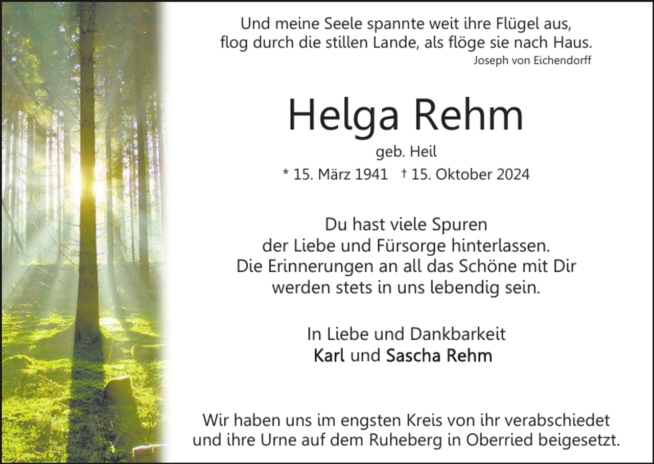 <p>Und meine Seele spannte weit ihre Flügel aus,<br />flog durch die stillen Lande, als flöge sie nach Haus.<br />Joseph von Eichendorff</p><p>Helga Rehm<br />geb. Heil<br />* 15. März 1941 † 15. Oktober 2024</p><p>Du hast viele Spuren<br />der Liebe und Fürsorge hinterlassen.<br />Die Erinnerungen an all das Schöne mit Dir<br />werden stets in uns lebendig sein.<br />In Liebe und Dankbarkeit<br />und<br />Wir haben uns im engsten Kreis von ihr verabschiedet<br />und ihre Urne auf dem Ruheberg in Oberried beigesetzt.</p>
