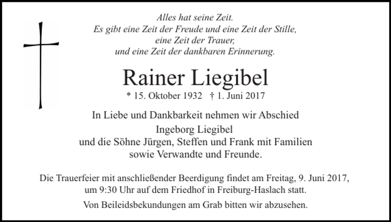 <p>All<br />es hhat<br />at sseine<br />ei n e ZZeit.<br />eit.<br />Alles<br />Es<br />bt eieine<br />n e ZZeit<br />eit dder<br />er Fr<br />e u d e uund<br />n d ei<br />n e Zeit<br />Z eit dder<br />er Still<br />e,<br />Es gigibt<br />Freude<br />eine<br />Stille,<br />ei<br />n e Zeit<br />Z eit der<br />d er Trauer,<br />Tr a u er,<br />eine<br />u n d ei<br />n e Zeit<br />Z eit dder<br />er ddankbaren<br />a n k b ar e n Erinnerung.<br />Eri n n er u n g.<br />und<br />eine</p><p>Liegibel<br />RRainer<br />ai n er Li<br />e gi b el<br />5. Oktober<br />O kt o b er 11932<br />9 3 2 †† 1.<br />J u ni<br />** 115.<br />1. Juni</p><p>IInn Liebe<br />Li e b e und<br />u n d Dankbarkeit<br />D a n k b ar k eit nehmen<br />n e h m e n wir<br />wir Abschied<br />A bs c hi e d<br />Ingeborg<br />I n g e b or g Liegibel<br />Li e gi b el<br />und<br />die<br />u n d di<br />e Söhne<br />S ö h n e JJürgen,<br />ür g e n, Steffen<br />St e ff e n und<br />u n d Frank<br />Fr a n k mit<br />mit Familien<br />F a mili e n<br />ssowie<br />o wi e Verwandte<br />Ver w a n dt e und<br />u n d Freunde.<br />Fr e u n d e.<br />Die<br />Di<br />e TrTrauerfeier<br />a u erf ei er mit<br />mit aanschließender<br />ns c h li e ß e n d er Beerdigung<br />B e er di g u n g findet<br />fi n det aamm Freitag,<br />Fr eit a g, 9.<br />9. JJuni<br />u ni 2017,<br />2 0 1 7,<br />uum<br />m 9:<br />9:30<br />3 0 Uhr<br />U hr aauf<br />uf ddem<br />e m Friedhof<br />Fri e d h of iinn Freiburg-Haslach<br />Fr ei b ur g- H asl a c h ststatt.<br />att.<br />Von<br />Vo<br />n BBeileidsbekundungen<br />eil ei ds b e k u n d u n g e n aam<br />m Grab<br />Gr a b bitt<br />bitten<br />e n wir<br />wir aabzusehen.<br />b z u s e h e n.</p>