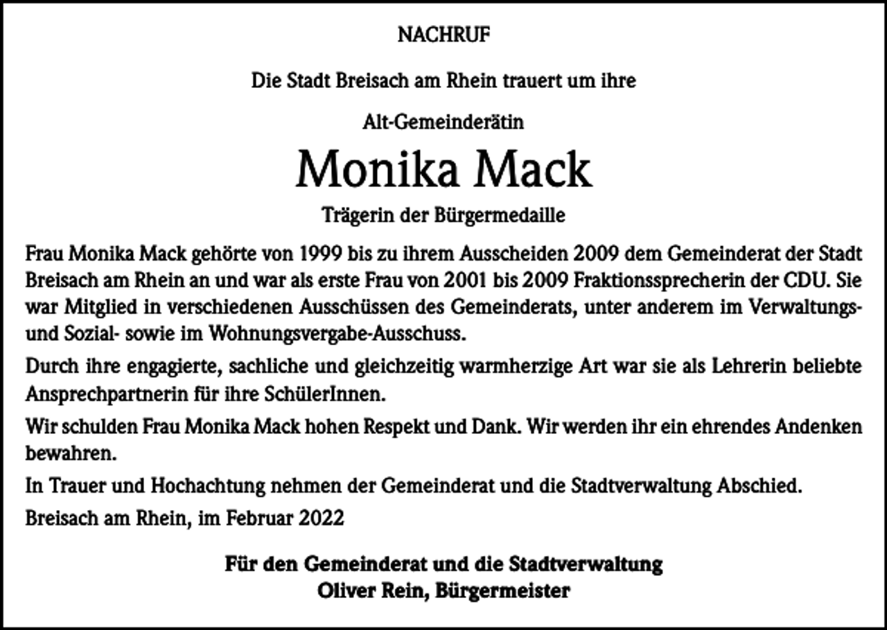 <p>NACHRUF<br />Die Stadt Breisach am Rhein trauert um ihre<br />Alt-Gemeinderätin</p><p>Monika Mack<br />Trägerin der Bürgermedaille<br />Frau Monika Mack gehörte von 1999 bis zu ihrem Ausscheiden 2009 dem Gemeinderat der Stadt<br />Breisach am Rhein an und war als erste Frau von 2001 bis 2009 Fraktionssprecherin der CDU. Sie<br />war Mitglied in verschiedenen Ausschüssen des Gemeinderats, unter anderem im Verwaltungsund Sozial- sowie im Wohnungsvergabe-Ausschuss.<br />Durch ihre engagierte, sachliche und gleichzeitig warmherzige Art war sie als Lehrerin beliebte<br />Ansprechpartnerin für ihre SchülerInnen.<br />Wir schulden Frau Monika Mack hohen Respekt und Dank. Wir werden ihr ein ehrendes Andenken<br />bewahren.<br />In Trauer und Hochachtung nehmen der Gemeinderat und die Stadtverwaltung Abschied.<br />Breisach am Rhein, im Februar 2022<br />Für den Gemeinderat und die Stadtverwaltung<br />Oliver Rein, Bürgermeister</p>