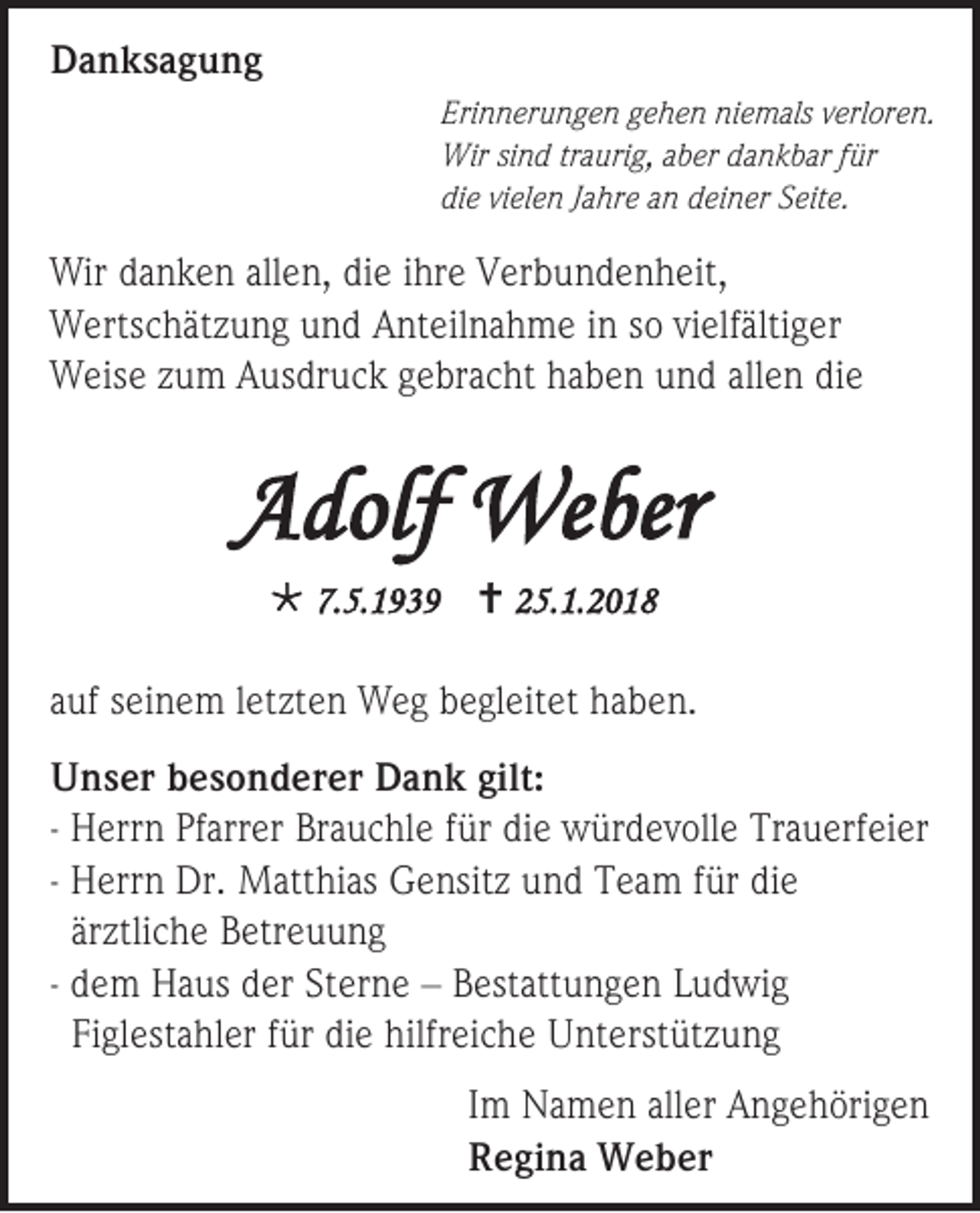 <p>DDanksagung<br />a n ks a g u n g<br />Eri n n er u n g e n ggehen<br />Erinnerungen<br />e h e n niniemals<br />e m als vverloren.<br />erl or e n.<br />Wirsisind<br />Wir<br />n d tr<br />traurig,<br />a uri g, aber<br />a b er ddankbar<br />a n k b ar ffür<br />ür<br />die<br />di<br />e vivielen<br />el e n JJahre<br />a hr e an<br />a n deiner<br />d ei n er Seite.<br />S eit e.</p><p>Wir d danken<br />Wir<br />a n k e n allallen,<br />e n, didie<br />e i hr<br />ihre<br />e VVerbundenheit,<br />er b u n d e n h eit ,<br />WWertschätzung<br />erts c h ät z u n g uund<br />n d AAnteilnahme<br />nt eil na h m e i nins so<br />o vivielfältiger<br />elf älti g er<br />WWeise<br />eis e z zum<br />u m AAusdruck<br />us dr u c k g gebracht<br />e br a c ht h haben<br />a b e n u und<br />n d all<br />allen<br />e n die<br />di e</p><p>AAdolf<br />d olf Weber<br />We ber<br /> 7.<br />7.5.1939<br />5. 1 9 3 9  225.1.2018<br />5. 1. 2 0 1 8</p><p>aauf<br />uf sseinem<br />ei n e m lletzten<br />et zt e n Weg<br />W e g bbegleitet<br />e gl eit et hhaben.<br />a b e n.<br />U n s er bbesonderer<br />Unser<br />e s o n d er er DDank<br />a n k gilt:<br />gilt:<br />- HHerrn<br />err n PfPfarrer<br />arr er BrBrauchle<br />a u c hl e ffür<br />ür die<br />di e würdevolle<br />w ür d e v oll e Tr<br />Trauerfeier<br />a u erf ei er<br />- HHerrn<br />err n Dr.<br />Dr. Matthias<br />M att hi as Gensitz<br />G e nsit z uund<br />n d TTeam<br />e a m f für<br />ür didie<br />e<br />ärztliche<br />är<br />ztli c h e Betreuung<br />B etr e u u n g<br />- ddem<br />e m HHaus<br />a us dder<br />er StSterne<br />er n e –– BBestattungen<br />est att u n g e n LLudwig<br />u d wi g<br />Figlestahler<br />Fi<br />gl est a hl er ffür<br />ür di<br />die<br />e hilfreiche<br />hilfr ei c h e Unterstützung<br />U nt erst üt z u n g<br />I m Namen<br />Im<br />N a m e n aller<br />all er Angehörigen<br />A n g e h öri g e n<br />RRegina<br />e gi n a Weber<br />W e b er</p>