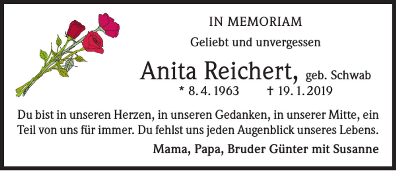 <p>IN MEMORIAM<br />Geliebt und unvergessen</p><p>Anita Reichert, geb. Schwab<br />* 8. 4. 1963 † 19. 1. 2019</p><p>Du bist in unseren Herzen, in unseren Gedanken, in unserer Mitte, ein<br />Teil von uns für immer. Du fehlst uns jeden Augenblick unseres Lebens.<br />Mama, Papa, Bruder Günter mit Susanne</p>