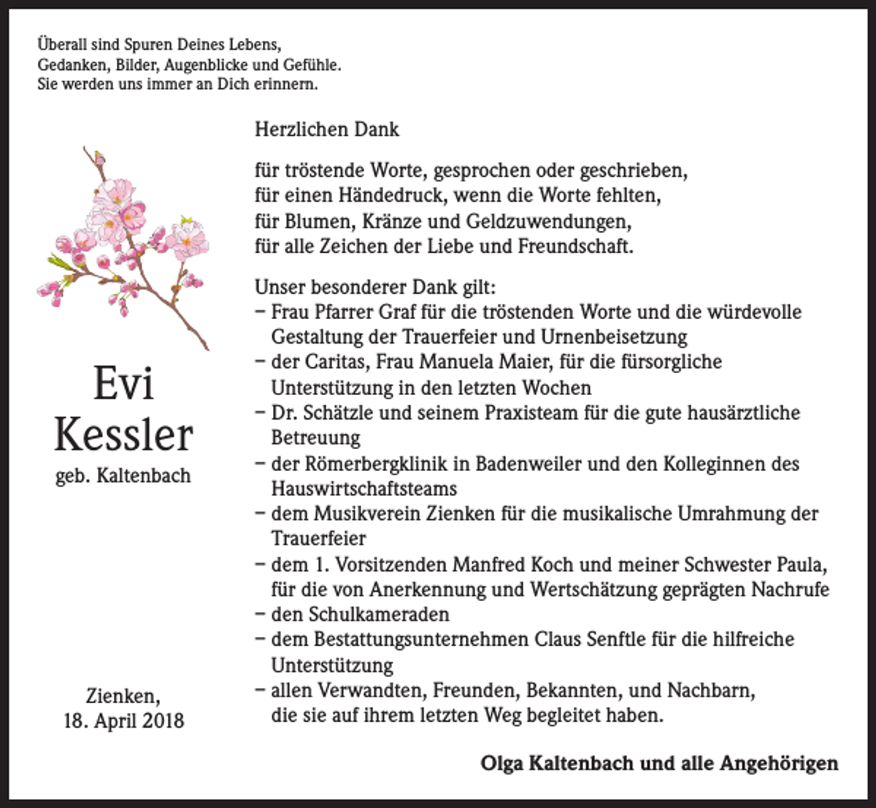<p>Überall sind Spuren Deines Lebens,<br />Gedanken, Bilder, Augenblicke und Gefühle.<br />Sie werden uns immer an Dich erinnern.</p><p>Herzlichen Dank<br />für tröstende Worte, gesprochen oder geschrieben,<br />für einen Händedruck, wenn die Worte fehlten,<br />für Blumen, Kränze und Geldzuwendungen,<br />für alle Zeichen der Liebe und Freundschaft.</p><p>Evi<br />Kessler<br />geb. Kaltenbach</p><p>Zienken,<br />18. April 2018</p><p>Unser besonderer Dank gilt:<br />– Frau Pfarrer Graf für die tröstenden Worte und die würdevolle<br />Gestaltung der Trauerfeier und Urnenbeisetzung<br />– der Caritas, Frau Manuela Maier, für die fürsorgliche<br />Unterstützung in den letzten Wochen<br />– Dr. Schätzle und seinem Praxisteam für die gute hausärztliche<br />Betreuung<br />– der Römerbergklinik in Badenweiler und den Kolleginnen des<br />Hauswirtschaftsteams<br />– dem Musikverein Zienken für die musikalische Umrahmung der<br />Trauerfeier<br />– dem 1. Vorsitzenden Manfred Koch und meiner Schwester Paula,<br />für die von Anerkennung und Wertschätzung geprägten Nachrufe<br />– den Schulkameraden<br />– dem Bestattungsunternehmen Claus Senftle für die hilfreiche<br />Unterstützung<br />– allen Verwandten, Freunden, Bekannten, und Nachbarn,<br />die sie auf ihrem letzten Weg begleitet haben.<br />Olga Kaltenbach und alle Angehörigen</p>