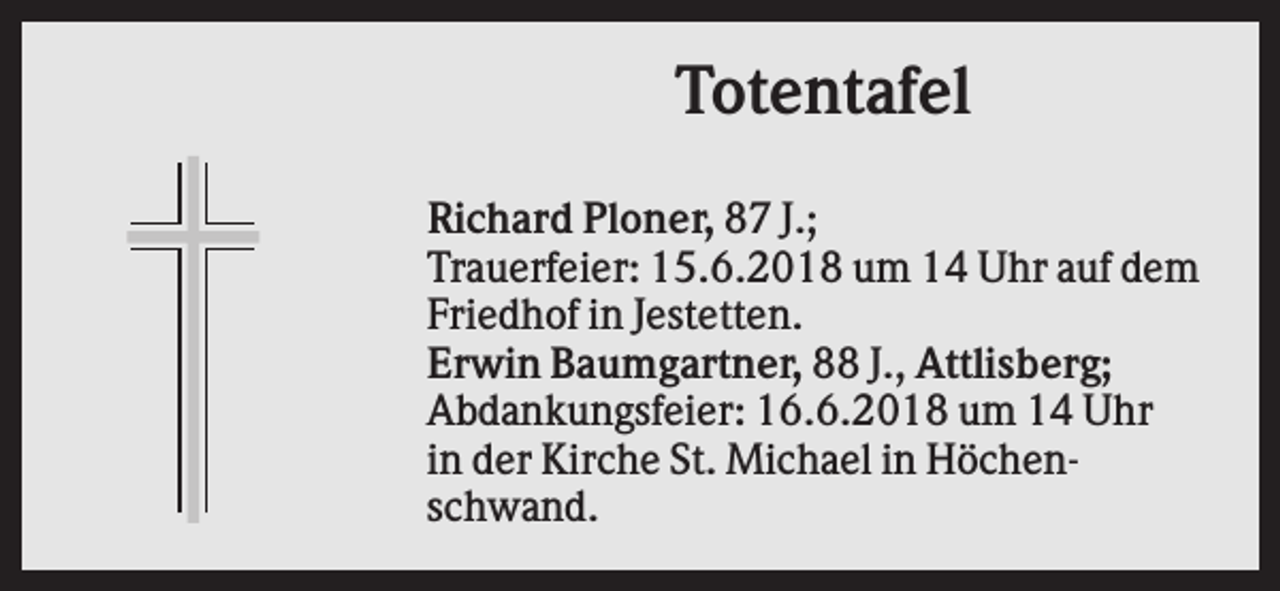 <p>Totentafel<br />Richard Ploner, 87 J.;<br />Trauerfeier: 15.6.2018 um 14 Uhr auf dem<br />Friedhof in Jestetten.<br />Erwin Baumgartner, 88 J., Attlisberg;<br />Abdankungsfeier: 16.6.2018 um 14 Uhr<br />in der Kirche St. Michael in Höchenschwand.</p>