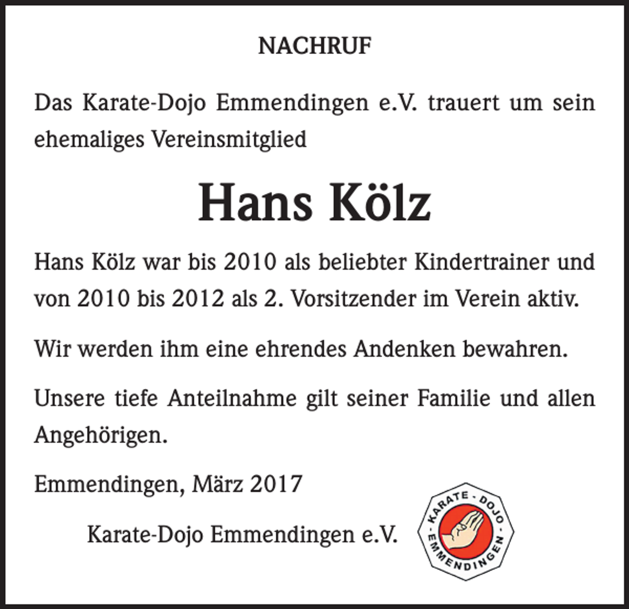 <p>NACHRUF<br />Das Karate-Dojo Emmendingen e.V. trauert um sein<br />ehemaliges Vereinsmitglied</p><p>Hans Kölz<br />Hans Kölz war bis 2010 als beliebter Kindertrainer und<br />von 2010 bis 2012 als 2. Vorsitzender im Verein aktiv.<br />Wir werden ihm eine ehrendes Andenken bewahren.<br />Unsere tiefe Anteilnahme gilt seiner Familie und allen<br />Angehörigen.<br />Emmendingen, März 2017<br />Karate-Dojo Emmendingen e.V.</p>