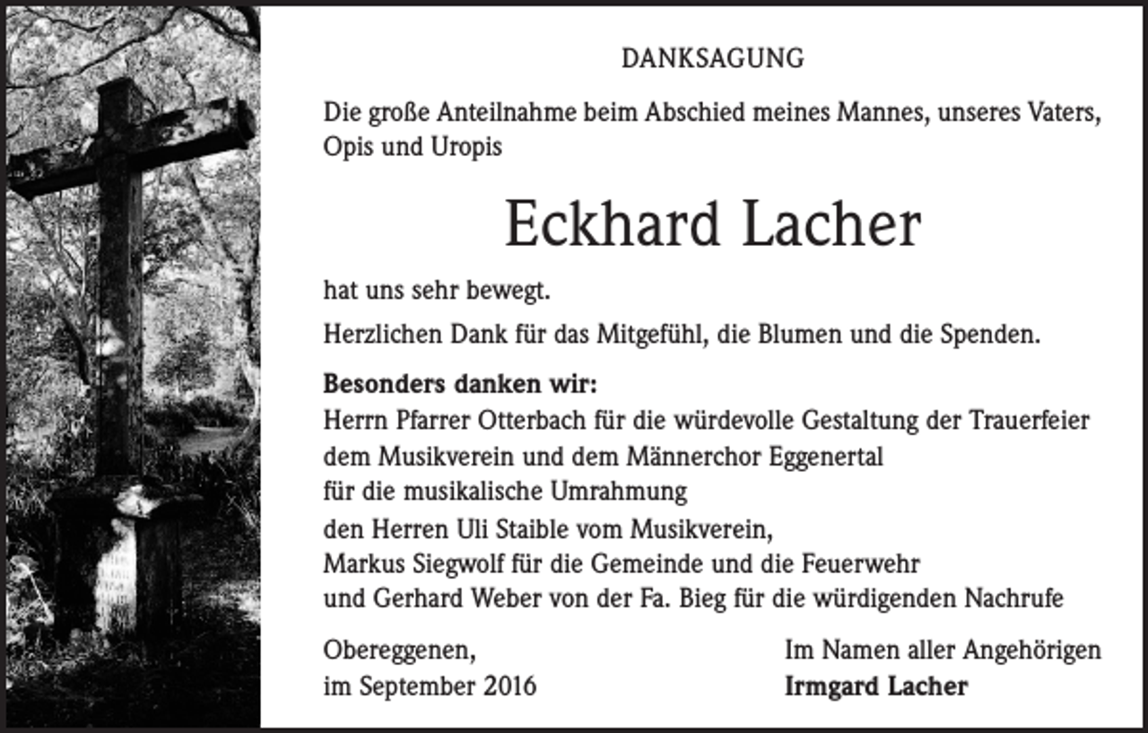 <p>Danksagung<br />Die große Anteilnahme beim Abschied meines Mannes, unseres Vaters,<br />Opis und Uropis</p><p>Eckhard Lacher<br />hat uns sehr bewegt.<br />Herzlichen Dank für das Mitgefühl, die Blumen und die Spenden.<br />Besonders danken wir:<br />Herrn Pfarrer Otterbach für die würdevolle Gestaltung der Trauerfeier<br />dem Musikverein und dem Männerchor Eggenertal<br />für die musikalische Umrahmung<br />den Herren Uli Staible vom Musikverein,<br />Markus Siegwolf für die Gemeinde und die Feuerwehr<br />und Gerhard Weber von der Fa. Bieg für die würdigenden Nachrufe<br />Obereggenen,<br />im September 2016</p><p>Im Namen aller Angehörigen<br />Irmgard Lacher</p>