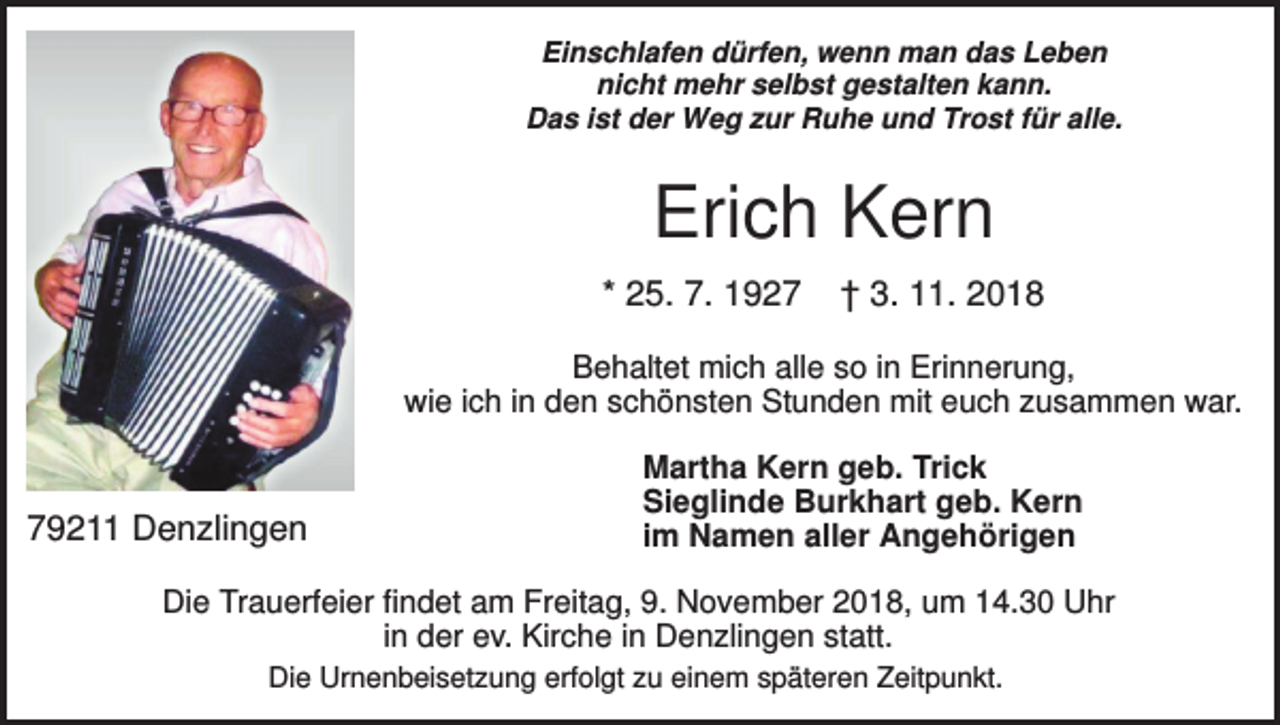 <p>Einschlafen dürfen, wenn man das Leben<br />nicht mehr selbst gestalten kann.<br />Das ist der Weg zur Ruhe und Trost für alle.</p><p>Erich Kern<br />* 25. 7. 1927</p><p>† 3. 11. 2018</p><p>Behaltet mich alle so in Erinnerung,<br />wie ich in den schönsten Stunden mit euch zusammen war.</p><p>79211 Denzlingen</p><p>Martha Kern geb. Trick<br />Sieglinde Burkhart geb. Kern<br />im Namen aller Angehörigen</p><p>Die Trauerfeier findet am Freitag, 9. November 2018, um 14.30 Uhr<br />in der ev. Kirche in Denzlingen statt.<br />Die Urnenbeisetzung erfolgt zu einem späteren Zeitpunkt.</p>