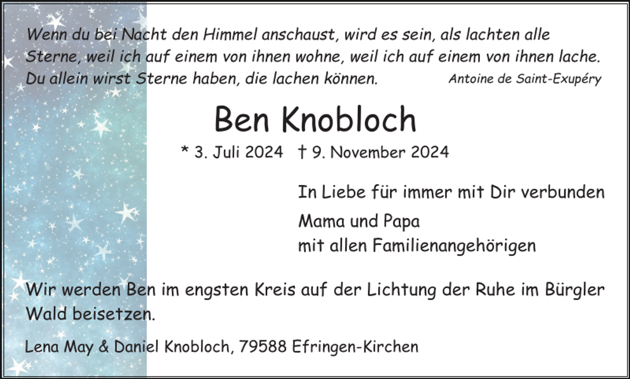 <p>Wenn du bei Nacht den Himmel anschaust, wird es sein, als lachten alle<br />Sterne, weil ich auf einem von ihnen wohne, weil ich auf einem von ihnen lache.<br />Antoine de Saint-Exupéry<br />Du allein wirst Sterne haben, die lachen können.</p><p>Ben Knobloch<br />* 3. Juli 2024 † 9. November 2024</p><p>In Liebe für immer mit Dir verbunden<br />Mama und Papa<br />mit allen Familienangehörigen<br />Wir werden Ben im engsten Kreis auf der Lichtung der Ruhe im Bürgler<br />Wald beisetzen.<br />Lena May &amp; Daniel Knobloch, 79588 Efringen-Kirchen</p>