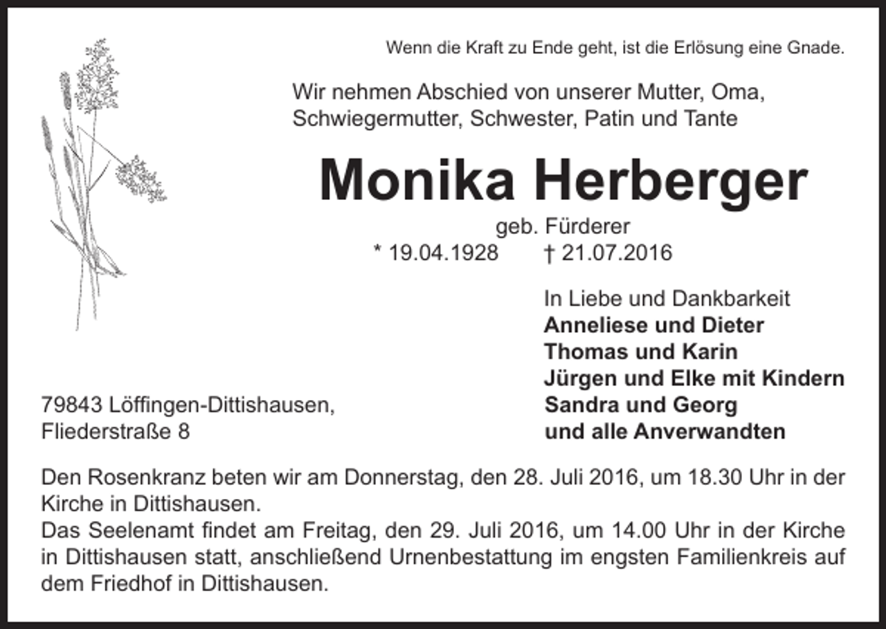 <p>Wenn die Kraft zu Ende geht, ist die Erlösung eine Gnade.</p><p>Wir nehmen Abschied von unserer Mutter, Oma,<br />Schwiegermutter, Schwester, Patin und Tante</p><p>Monika Herberger</p><p>geb. Fürderer<br />* 19.04.1928 † 21.07.2016</p><p>79843 Löffingen-Dittishausen,<br />Fliederstraße 8</p><p>In Liebe und Dankbarkeit<br />Anneliese und Dieter<br />Thomas und Karin<br />Jürgen und Elke mit Kindern<br />Sandra und Georg<br />und alle Anverwandten</p><p>Den Rosenkranz beten wir am Donnerstag, den 28. Juli 2016, um 18.30 Uhr in der<br />Kirche in Dittishausen.<br />Das Seelenamt findet am Freitag, den 29. Juli 2016, um 14.00 Uhr in der Kirche<br />in Dittishausen statt, anschließend Urnenbestattung im engsten Familienkreis auf<br />dem Friedhof in Dittishausen.</p>