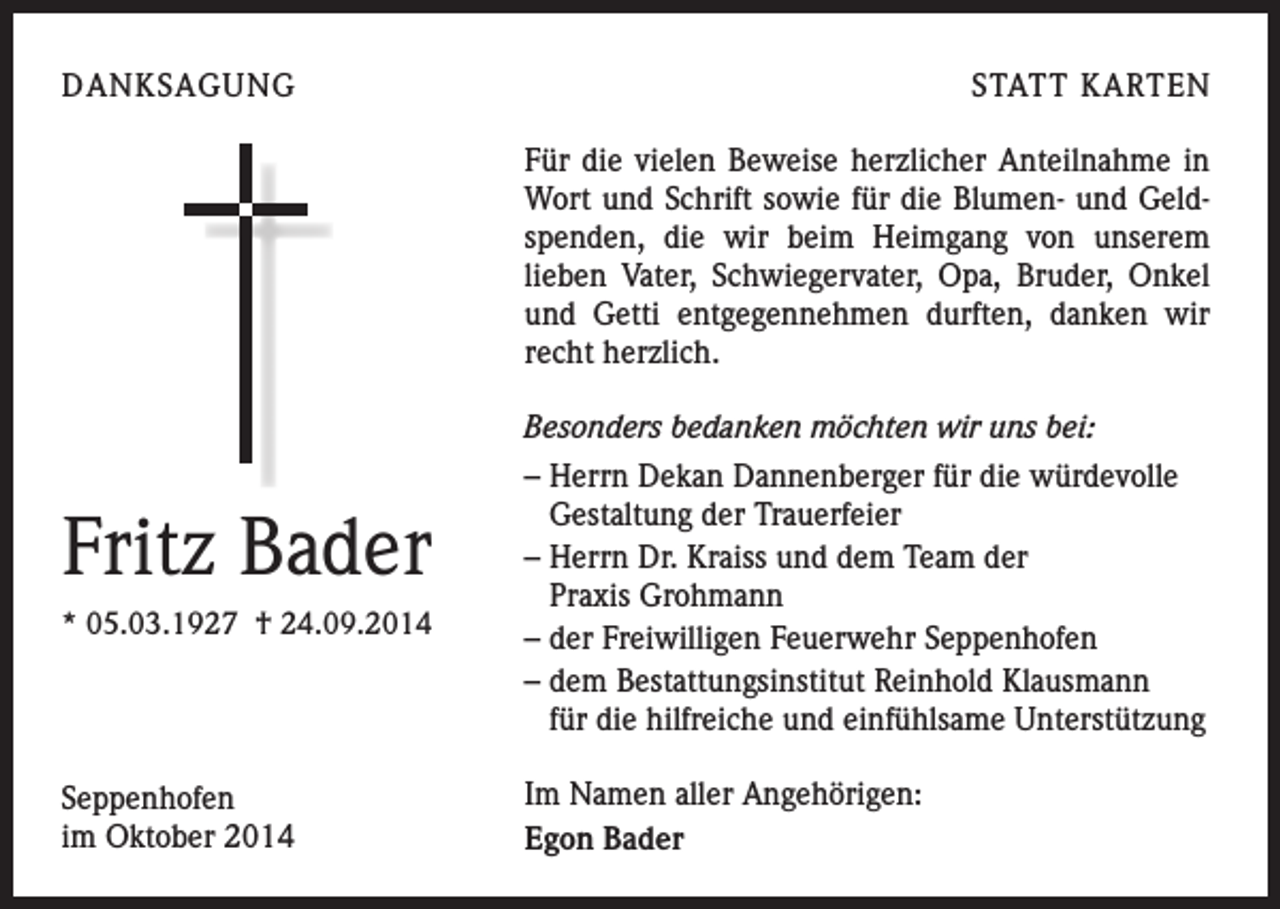 <p>DANKSAGUNG</p><p>STATT KARTEN<br />Für die vielen Beweise herzlicher Anteilnahme in<br />Wort und Schrift sowie für die Blumen- und Geldspenden, die wir beim Heimgang von unserem<br />­lieben Vater, Schwiegervater, Opa, Bruder, Onkel<br />und Getti entgegennehmen durften, danken wir<br />recht herzlich.</p><p>Fritz Bader<br />* 05.03.1927 † 24.09.2014</p><p>Seppenhofen<br />im Oktober 2014</p><p>Besonders bedanken möchten wir uns bei:<br />– Herrn Dekan Dannenberger für die würdevolle<br />Gestaltung der Trauerfeier<br />– Herrn Dr. Kraiss und dem Team der<br />Praxis Grohmann<br />– der Freiwilligen Feuerwehr Seppenhofen<br />– dem Bestattungsinstitut Reinhold Klausmann<br />für die hilfreiche und einfühlsame Unterstützung<br />Im Namen aller Angehörigen:<br />Egon Bader</p>