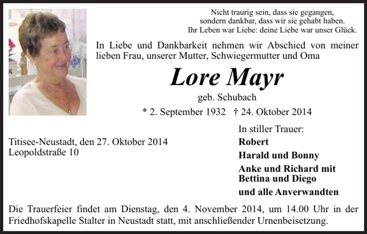 <p>Nicht traurig sein, dass sie gegangen,<br />sondern dankbar, dass wir sie gehabt haben.<br />Ihr Leben war Liebe: deine Liebe war unser Glück.</p><p>In Liebe und Dankbarkeit nehmen wir Abschied von meiner<br />lieben Frau, unserer Mutter, Schwiegermutter und Oma</p><p>Lore Mayr</p><p>geb. Schubach<br />* 2. September 1932 † 24. Oktober 2014<br />Titisee-Neustadt, den 27. Oktober 2014<br />Leopoldstraße 10</p><p>In stiller Trauer:<br />Robert<br />Harald und Bonny<br />Anke und Richard mit<br />Bettina und Diego<br />und alle Anverwandten</p><p>Die Trauerfeier findet am Dienstag, den 4. November 2014, um 14.00 Uhr in der<br />Friedhofskapelle Stalter in Neustadt statt, mit anschließender Urnenbeisetzung.</p>