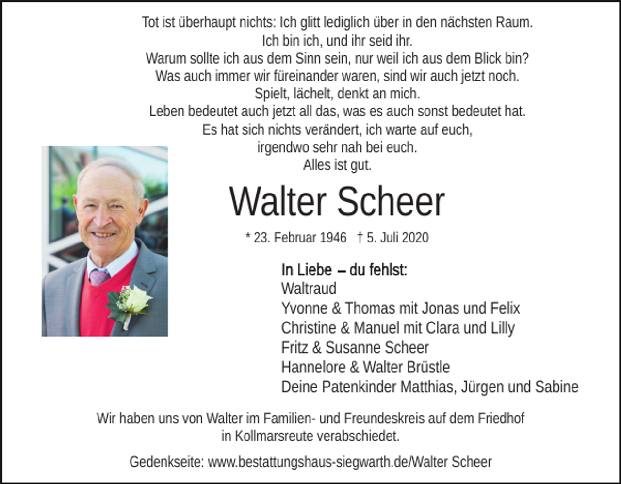 <p>Tot ist überhaupt nichts: Ich glitt lediglich über in den nächsten Raum.<br />Ich bin ich, und ihr seid ihr.<br />Warum sollte ich aus dem Sinn sein, nur weil ich aus dem Blick bin?<br />Was auch immer wir füreinander waren, sind wir auch jetzt noch.<br />Spielt, lächelt, denkt an mich.<br />Leben bedeutet auch jetzt all das, was es auch sonst bedeutet hat.<br />Es hat sich nichts verändert, ich warte auf euch,<br />irgendwo sehr nah bei euch.<br />Alles ist gut.</p><p>Walter Scheer<br />* 23. Februar 1946 † 5. Juli 2020</p><p>Waltraud<br />Yvonne &amp; Thomas mit Jonas und Felix<br />Christine &amp; Manuel mit Clara und Lilly<br />Fritz &amp; Susanne Scheer<br />Hannelore &amp; Walter Brüstle<br />Deine Patenkinder Matthias, Jürgen und Sabine<br />Wir haben uns von Walter im Familien- und Freundeskreis auf dem Friedhof<br />in Kollmarsreute verabschiedet.<br />Gedenkseite: www.bestattungshaus-siegwarth.de/Walter Scheer</p>