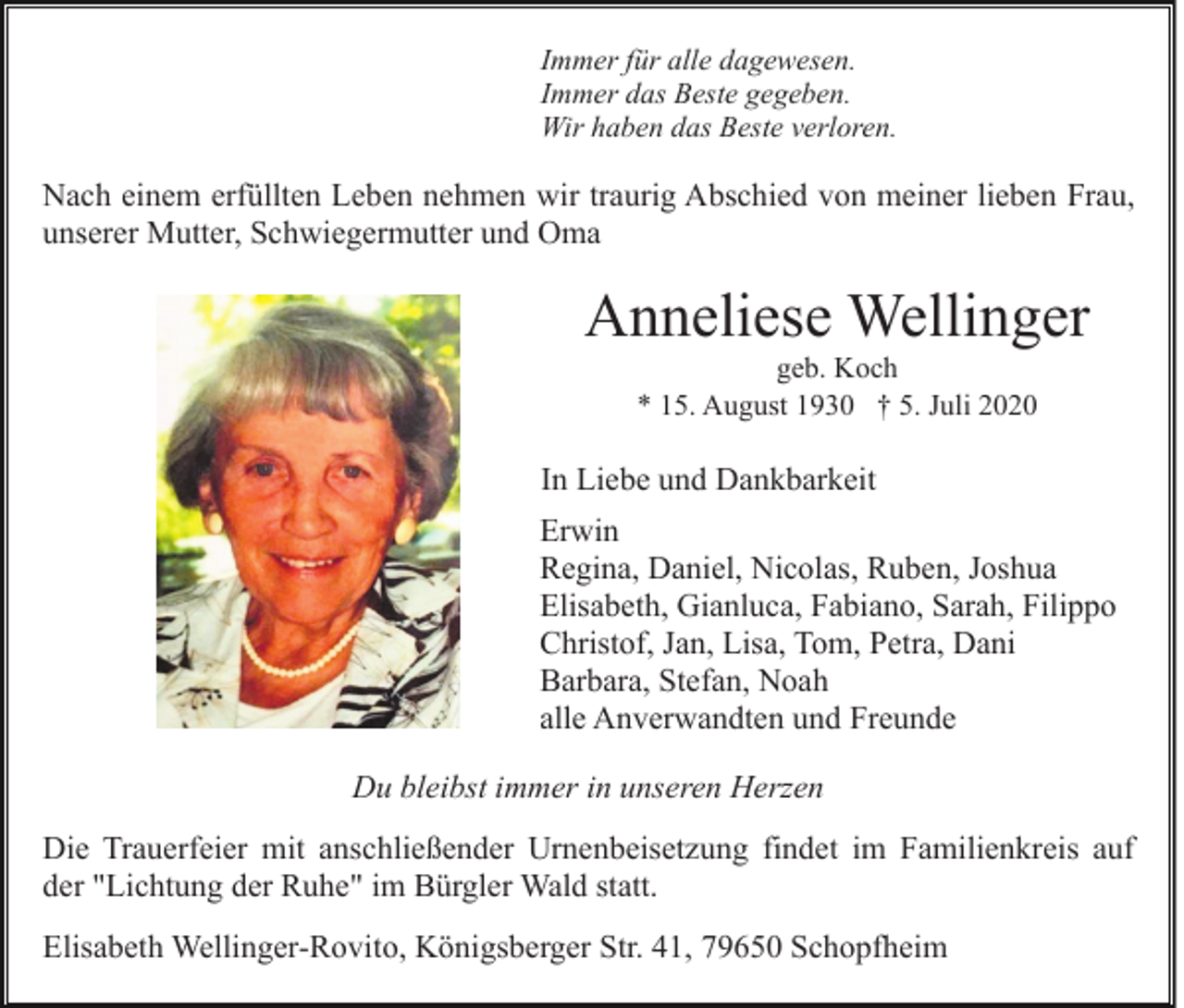 <p>Immer für alle dagewesen.<br />Immer das Beste gegeben.<br />Wir haben das Beste verloren.</p><p>Nach einem erfüllten Leben nehmen wir traurig Abschied von meiner lieben Frau,<br />unserer Mutter, Schwiegermutter und Oma</p><p>Anneliese Wellinger<br />geb. Koch<br />* 15. August 1930 † 5. Juli 2020</p><p>In Liebe und Dankbarkeit<br />Erwin<br />Regina, Daniel, Nicolas, Ruben, Joshua<br />Elisabeth, Gianluca, Fabiano, Sarah, Filippo<br />Christof, Jan, Lisa, Tom, Petra, Dani<br />Barbara, Stefan, Noah<br />alle Anverwandten und Freunde<br />Du bleibst immer in unseren Herzen<br />Die Trauerfeier mit anschließender Urnenbeisetzung findet im Familienkreis auf<br />der "Lichtung der Ruhe" im Bürgler Wald statt.<br />Elisabeth Wellinger-Rovito, Königsberger Str. 41, 79650 Schopfheim</p>