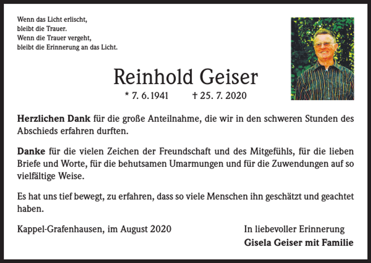 <p>Wenn das Licht erlischt,<br />bleibt die Trauer.<br />Wenn die Trauer vergeht,<br />bleibt die Erinnerung an das Licht.</p><p>Reinhold Geiser<br />* 7. 6. 1941</p><p>† 25. 7. 2020</p><p>Herzlichen Dank für die große Anteilnahme, die wir in den schweren Stunden des<br />Abschieds erfahren durften.<br />Danke für die vielen Zeichen der Freundschaft und des Mitgefühls, für die lieben<br />Briefe und Worte, für die behutsamen Umarmungen und für die Zuwendungen auf so<br />vielfältige Weise.<br />Es hat uns tief bewegt, zu erfahren, dass so viele Menschen ihn geschätzt und geachtet<br />haben.<br />Kappel-Grafenhausen, im August 2020</p><p>In liebevoller Erinnerung<br />Gisela Geiser mit Familie</p>