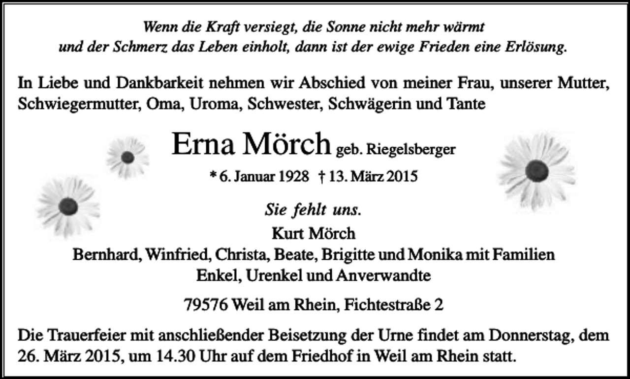 <p>Wenn die Kraft versiegt, die Sonne nicht mehr wärmt<br />und der Schmerz das Leben einholt, dann ist der ewige Frieden eine Erlösung.</p><p>In Liebe und Dankbarkeit nehmen wir Abschied von meiner Frau, unserer Mutter,<br />Schwiegermutter, Oma, Uroma, Schwester, Schwägerin und Tante</p><p>Erna Mörch geb. Riegelsberger<br />* 6. Januar 1928 † 13. März 2015</p><p>Sie fehlt uns.<br />Kurt Mörch<br />Bernhard, Winfried, Christa, Beate, Brigitte und Monika mit Familien<br />Enkel, Urenkel und Anverwandte<br />79576 Weil am Rhein, Fichtestraße 2<br />Die Trauerfeier mit anschließender Beisetzung der Urne findet am Donnerstag, dem<br />26. März 2015, um 14.30 Uhr auf dem Friedhof in Weil am Rhein statt.</p>