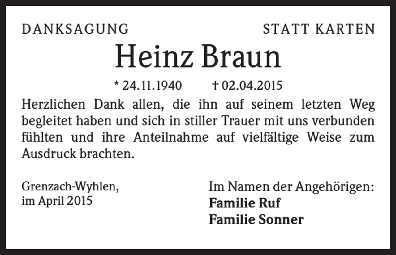 <p>DA NK S A GUNG</p><p>S TA TT K A RTEN</p><p>Heinz Braun<br />* 24.11.1940</p><p>† 02.04.2015</p><p>Herzlichen Dank allen, die ihn auf seinem letzten Weg<br />begleitet haben und sich in stiller Trauer mit uns verbunden<br />fühlten und ihre Anteilnahme auf vielfältige Weise zum<br />Ausdruck brachten.<br />Grenzach-Wyhlen,<br />im April 2015</p><p>Im Namen der Angehörigen:<br />Familie Ruf<br />Familie Sonner</p>