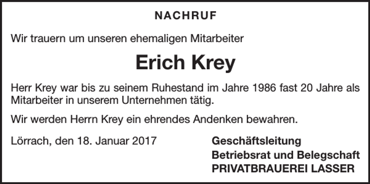 <p>NACHRUF<br />Wir trauern um unseren ehemaligen Mitarbeiter</p><p>Erich Krey<br />Herr Krey war bis zu seinem Ruhestand im Jahre 1986 fast 20 Jahre als<br />Mitarbeiter in unserem Unternehmen tätig.<br />Wir werden Herrn Krey ein ehrendes Andenken bewahren.<br />Lörrach, den 18. Januar 2017</p><p>Geschäftsleitung<br />Betriebsrat und Belegschaft<br />PRIVATBRAUEREI LASSER</p>