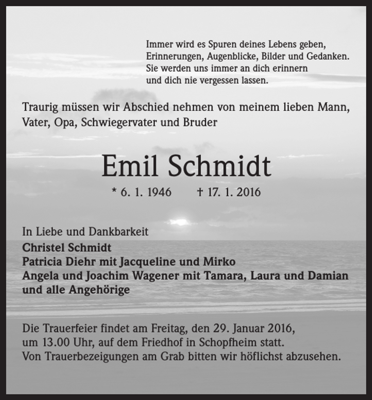 <p>Immer wird es Spuren deines Lebens geben,<br />Erinnerungen, Augenblicke, Bilder und Gedanken.<br />Sie werden uns immer an dich erinnern<br />und dich nie vergessen lassen.</p><p>Traurig müssen wir Abschied nehmen von meinem lieben Mann,<br />Vater, Opa, Schwiegervater und Bruder</p><p>Emil Schmidt<br />* 6. 1. 1946 † 17. 1. 2016<br />In Liebe und Dankbarkeit<br />Christel Schmidt<br />Patricia Diehr mit Jacqueline und Mirko<br />Angela und Joachim Wagener mit Tamara, Laura und Damian<br />und alle Angehörige<br />Die Trauerfeier findet am Freitag, den 29. Januar 2016,<br />um 13.00 Uhr, auf dem Friedhof in Schopfheim statt.<br />Von Trauerbezeigungen am Grab bitten wir höflichst abzusehen.</p>