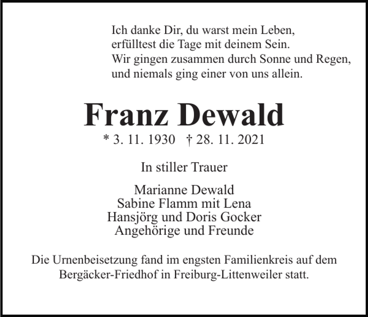 <p>Ich danke Dir, du warst mein Leben,<br />erfülltest die Tage mit deinem Sein.<br />Wir gingen zusammen durch Sonne und Regen,<br />und niemals ging einer von uns allein.</p><p>Franz Dewald<br />* 3. 11. 1930 † 28. 11. 2021<br />In stiller Trauer<br />Marianne Dewald<br />Sabine Flamm mit Lena<br />Hansjörg und Doris Gocker<br />Angehörige und Freunde<br />Die Urnenbeisetzung fand im engsten Familienkreis auf dem<br />Bergäcker-Friedhof in Freiburg-Littenweiler statt.</p>