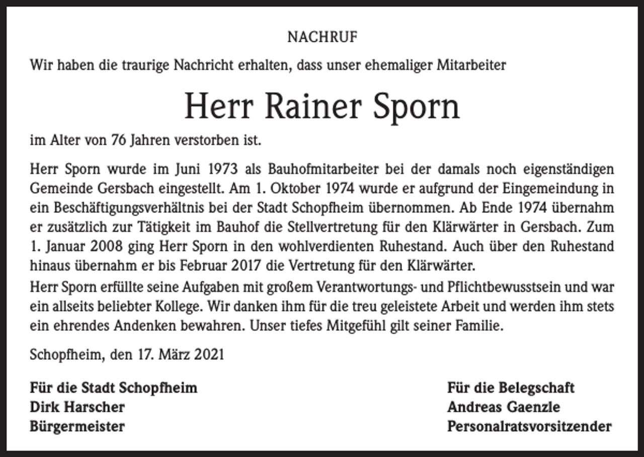 <p>NACHRUF<br />Wir haben die traurige Nachricht erhalten, dass unser ehemaliger Mitarbeiter</p><p>Herr Rainer Sporn<br />im Alter von 76 Jahren verstorben ist.<br />Herr Sporn wurde im Juni 1973 als Bauhofmitarbeiter bei der damals noch eigenständigen<br />Gemeinde Gersbach eingestellt. Am 1. Oktober 1974 wurde er aufgrund der Eingemeindung in<br />ein Beschäftigungsverhältnis bei der Stadt Schopfheim übernommen. Ab Ende 1974 übernahm<br />er zusätzlich zur Tätigkeit im Bauhof die Stellvertretung für den Klärwärter in Gersbach. Zum<br />1. Januar 2008 ging Herr Sporn in den wohlverdienten Ruhestand. Auch über den Ruhestand<br />hinaus übernahm er bis Februar 2017 die Vertretung für den Klärwärter.<br />Herr Sporn erfüllte seine Aufgaben mit großem Verantwortungs- und Pflichtbewusstsein und war<br />ein allseits beliebter Kollege. Wir danken ihm für die treu geleistete Arbeit und werden ihm stets<br />ein ehrendes Andenken bewahren. Unser tiefes Mitgefühl gilt seiner Familie.<br />Schopfheim, den 17. März 2021<br />Für die Stadt Schopfheim<br />Dirk Harscher<br />Bürgermeister</p><p>Für die Belegschaft<br />Andreas Gaenzle<br />Personalratsvorsitzender</p>