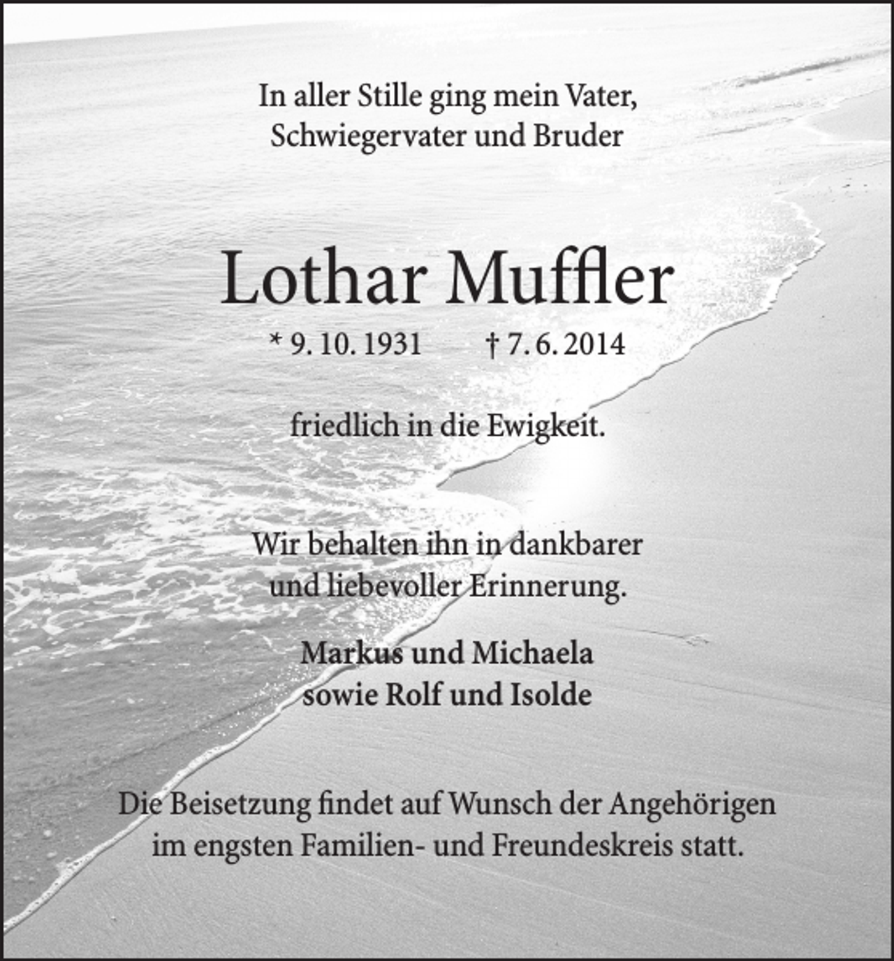 <p>In aller Stille ging mein Vater,<br />Schwiegervater und Bruder</p><p>Lothar Muffler<br />* 9. 10. 1931</p><p>† 7. 6. 2014</p><p>friedlich in die Ewigkeit.<br />Wir behalten ihn in dankbarer<br />und liebevoller Erinnerung.<br />Markus und Michaela<br />sowie Rolf und Isolde<br />Die Beisetzung findet auf Wunsch der Angehörigen<br />im engsten Familien- und Freundeskreis statt.</p>