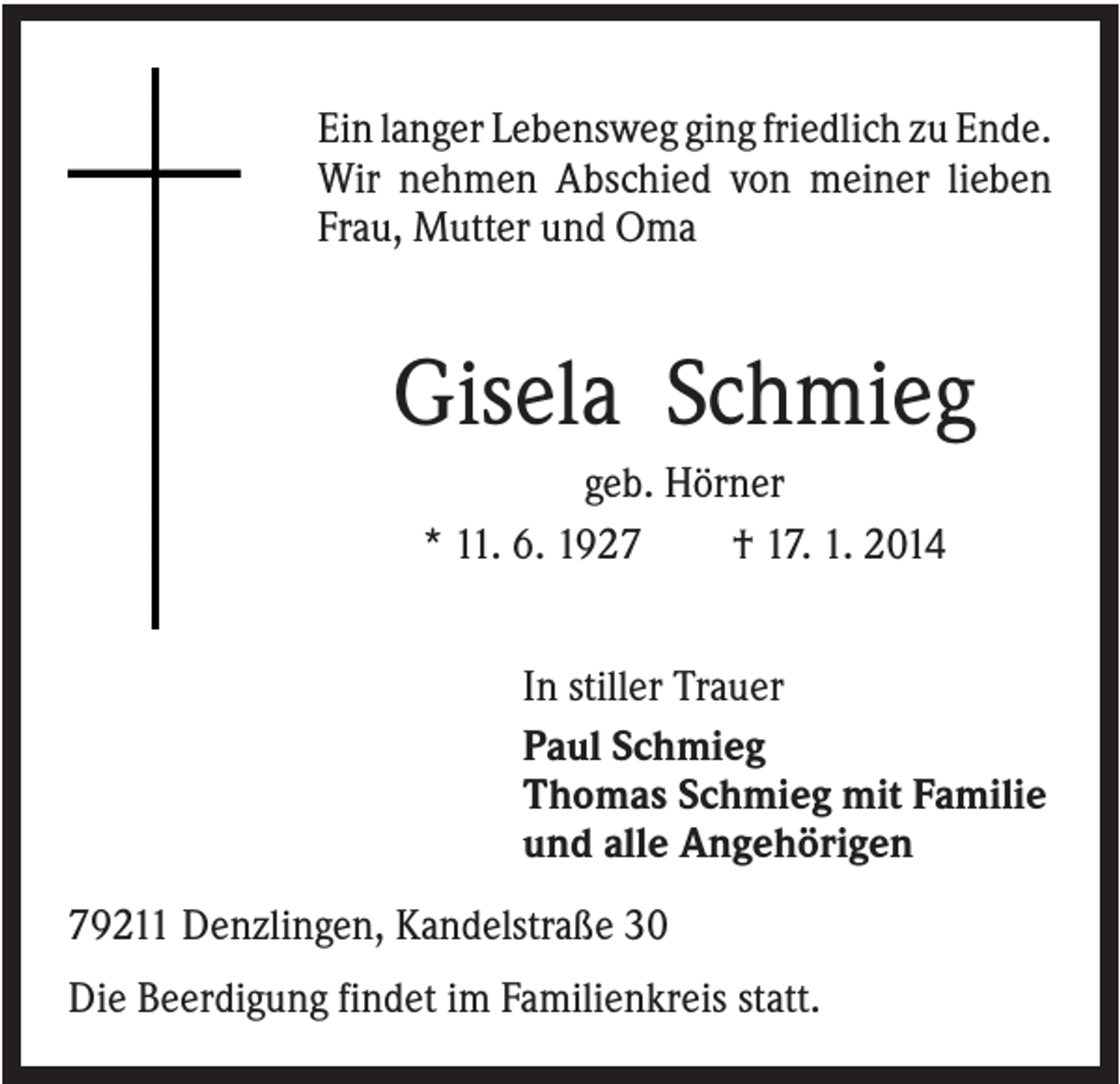 <p>Ein langer Lebensweg ging friedlich zu Ende.<br />Wir nehmen Abschied von meiner lieben<br />Frau, Mutter und Oma</p><p>Gisela Schmieg<br />geb. Hörner<br />* 11. 6. 1927<br />† 17. 1. 2014<br />In stiller Trauer<br />Paul Schmieg<br />Thomas Schmieg mit Familie<br />und alle Angehörigen<br />79211 Denzlingen, Kandelstraße 30<br />Die Beerdigung findet im Familienkreis statt.</p>