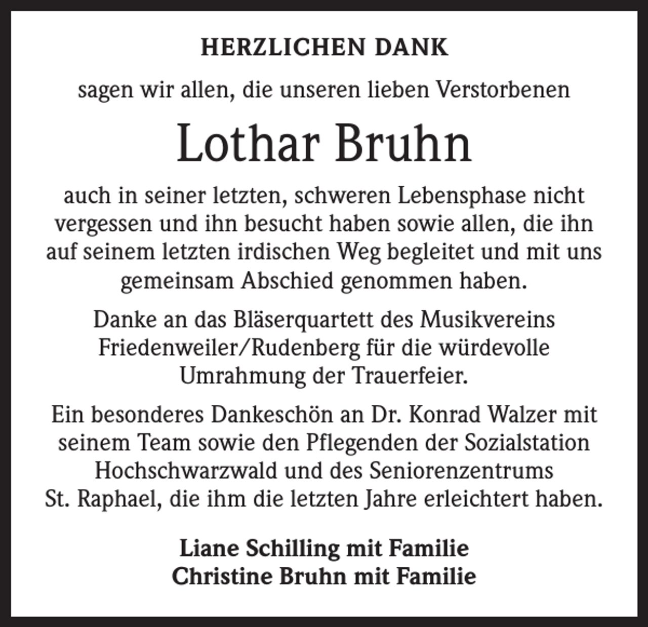 <p>HERZLICHEN DANK<br />sagen wir allen, die unseren lieben Verstorbenen</p><p>Lothar Bruhn<br />auch in seiner letzten, schweren Lebensphase nicht<br />vergessen und ihn besucht haben sowie allen, die ihn<br />auf seinem letzten irdischen Weg begleitet und mit uns<br />gemeinsam Abschied genommen haben.<br />Danke an das Bläserquartett des Musikvereins<br />Friedenweiler/Rudenberg für die würdevolle<br />Umrahmung der Trauerfeier.<br />Ein besonderes Dankeschön an Dr. Konrad Walzer mit<br />seinem Team sowie den Pflegenden der Sozialstation<br />Hochschwarzwald und des Seniorenzentrums<br />St. Raphael, die ihm die letzten Jahre erleichtert haben.<br />Liane Schilling mit Familie<br />Christine Bruhn mit Familie</p>