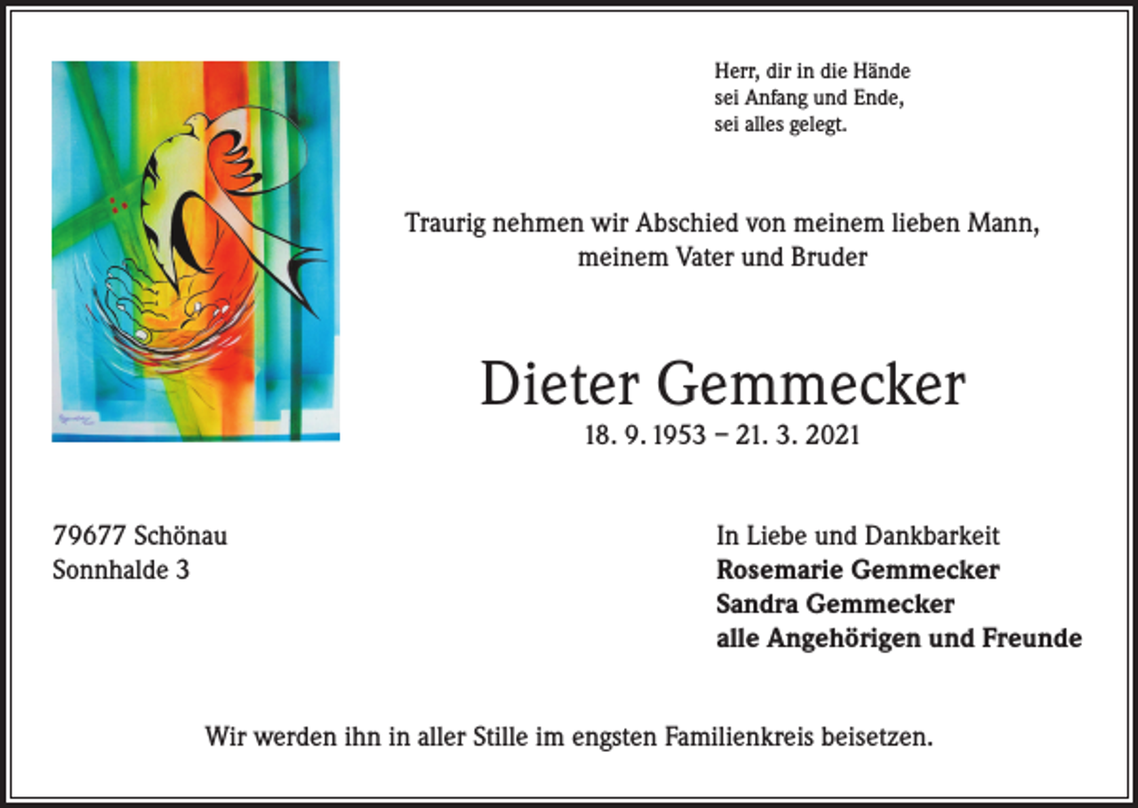 <p>Herr, dir in die Hände<br />sei Anfang und Ende,<br />sei alles gelegt.</p><p>Traurig nehmen wir Abschied von meinem lieben Mann,<br />meinem Vater und Bruder</p><p>Dieter Gemmecker<br />18. 9. 1953 – 21. 3. 2021</p><p>79677 Schönau<br />In Liebe und Dankbarkeit<br />Sonnhalde 3 Rosemarie Gemmecker<br />Sandra Gemmecker<br />alle Angehörigen und Freunde<br />Wir werden ihn in aller Stille im engsten Familienkreis beisetzen.</p>