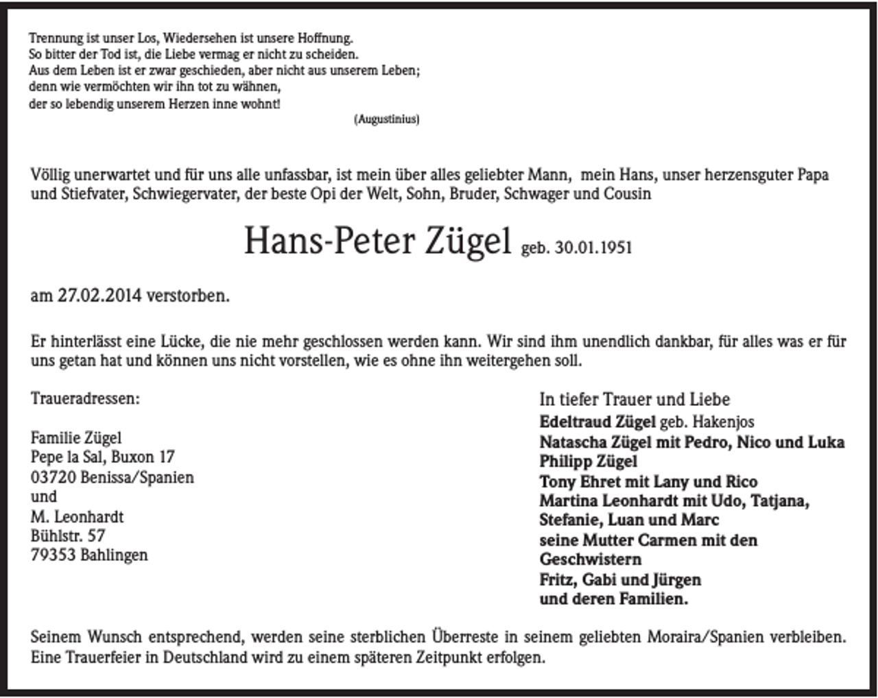 <p>Trennung ist unser Los, Wiedersehen ist unsere Hoffnung.<br />So bitter der Tod ist, die Liebe vermag er nicht zu scheiden.<br />Aus dem Leben ist er zwar geschieden, aber nicht aus unserem Leben;<br />denn wie vermöchten wir ihn tot zu wähnen,<br />der so lebendig unserem Herzen inne wohnt!<br />(Augustinius)</p><p>Völlig unerwartet und für uns alle unfassbar, ist mein über alles geliebter Mann, mein Hans, unser herzensguter Papa<br />und Stiefvater, Schwiegervater, der beste Opi der Welt, Sohn, Bruder, Schwager und Cousin</p><p>Hans-Peter Zügel geb. 30.01.1951<br />am 27.02.2014 verstorben.<br />Er hinterlässt eine Lücke, die nie mehr geschlossen werden kann. Wir sind ihm unendlich dankbar, für alles was er für<br />uns getan hat und können uns nicht vorstellen, wie es ohne ihn weitergehen soll.<br />Traueradressen:<br />Familie Zügel<br />Pepe la Sal, Buxon 17<br />03720 Benissa/Spanien<br />und<br />M. Leonhardt<br />Bühlstr. 59353 Bahlingen</p><p>In tiefer Trauer und Liebe<br />Edeltraud Zügel geb. Hakenjos<br />Natascha Zügel mit Pedro, Nico und Luka<br />Philipp Zügel<br />Tony Ehret mit Lany und Rico<br />Martina Leonhardt mit Udo, Tatjana,<br />Stefanie, Luan und Marc<br />seine Mutter Carmen mit den<br />Geschwistern<br />Fritz, Gabi und Jürgen<br />und deren Familien.</p><p>Seinem Wunsch entsprechend, werden seine sterblichen Überreste in seinem geliebten Moraira/Spanien verbleiben.<br />Eine Trauerfeier in Deutschland wird zu einem späteren Zeitpunkt erfolgen.</p>