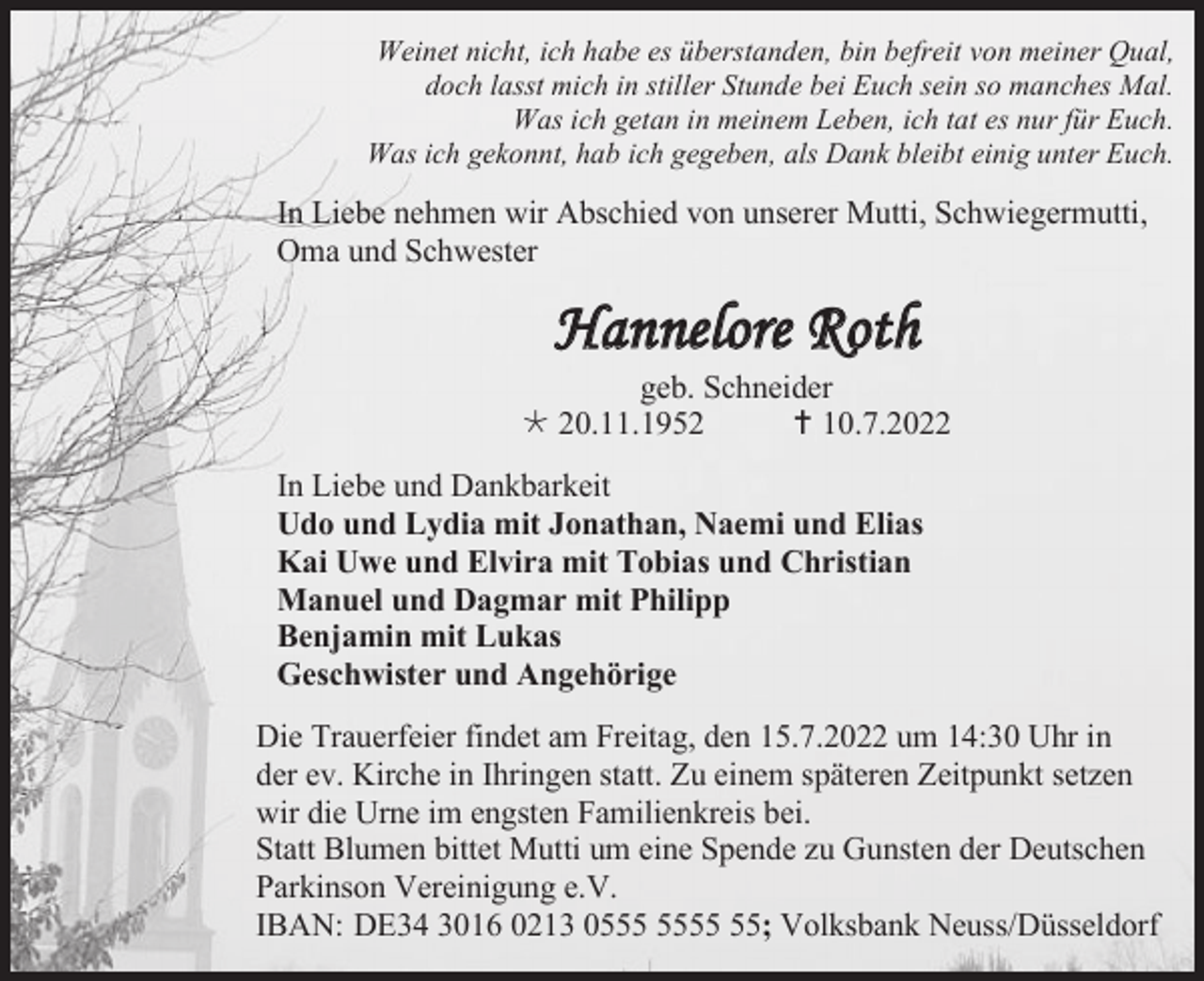 <p>Weinet nicht, ich habe es überstanden, bin befreit von meiner Qual,<br />doch lasst mich in stiller Stunde bei Euch sein so manches Mal.<br />Was ich getan in meinem Leben, ich tat es nur für Euch.<br />Was ich gekonnt, hab ich gegeben, als Dank bleibt einig unter Euch.</p><p>In Liebe nehmen wir Abschied von unserer Mutti, Schwiegermutti,<br />Oma und Schwester</p><p>Hannelore Roth<br />geb. Schneider<br /> 20.11.1952<br /> 10.7.2022<br />In Liebe und Dankbarkeit<br />Udo und Lydia mit Jonathan, Naemi und Elias<br />Kai Uwe und Elvira mit Tobias und Christian<br />Manuel und Dagmar mit Philipp<br />Benjamin mit Lukas<br />Geschwister und Angehörige<br />Die Trauerfeier findet am Freitag, den 15.7.2022 um 14:30 Uhr in<br />der ev. Kirche in Ihringen statt. Zu einem späteren Zeitpunkt setzen<br />wir die Urne im engsten Familienkreis bei.<br />Statt Blumen bittet Mutti um eine Spende zu Gunsten der Deutschen<br />Parkinson Vereinigung e.V.<br />IBAN: DE34 3016 0213 05; Volksbank Neuss/Düsseldorf</p>