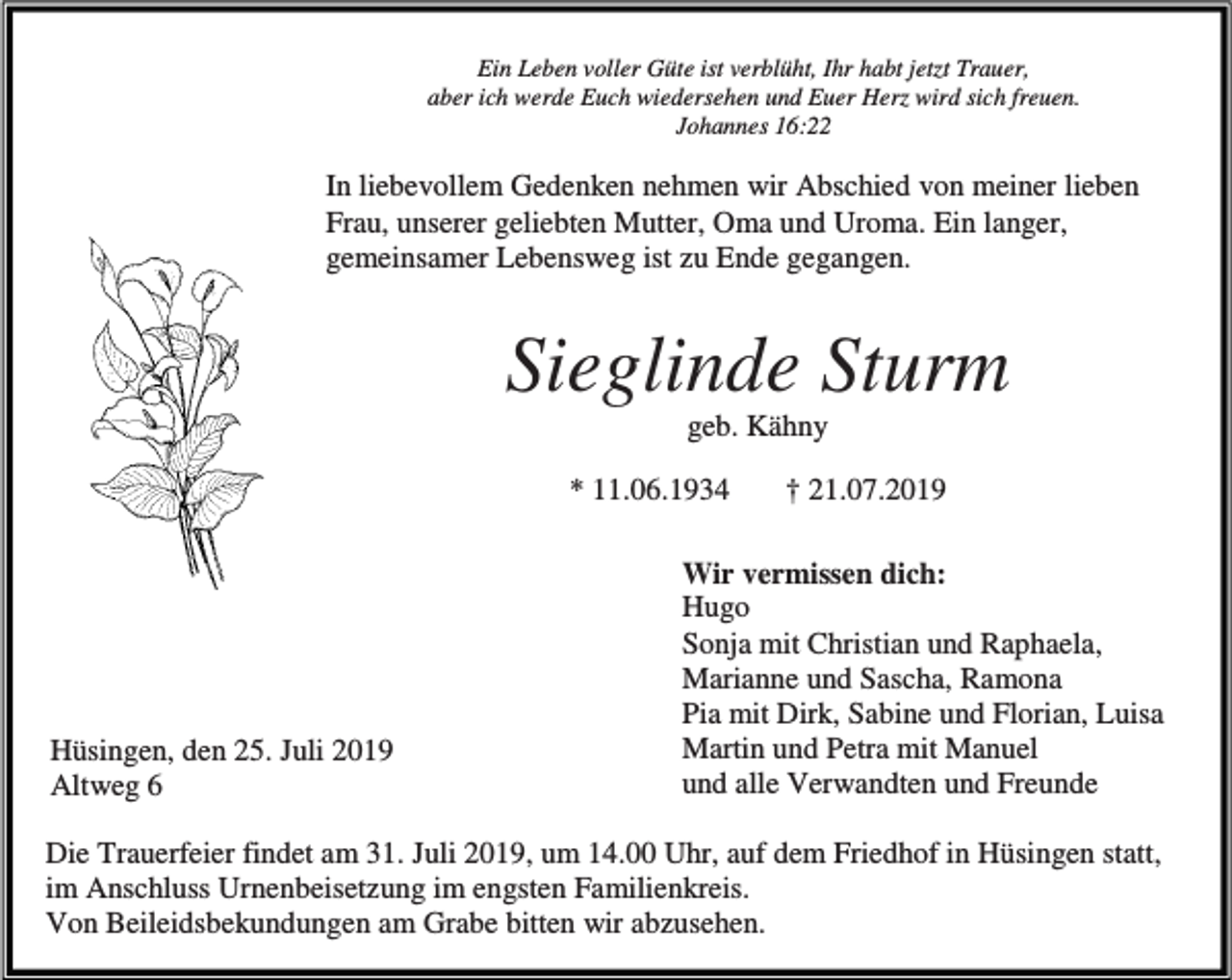 <p>Ein Leben voller Güte ist verblüht, Ihr habt jetzt Trauer,<br />aber ich werde Euch wiedersehen und Euer Herz wird sich freuen.<br />Johannes 16:22</p><p>In liebevollem Gedenken nehmen wir Abschied von meiner lieben<br />Frau, unserer geliebten Mutter, Oma und Uroma. Ein langer,<br />gemeinsamer Lebensweg ist zu Ende gegangen.</p><p>Sieglinde Sturm<br />geb. Kähny<br />* 11.06.1934</p><p>Hüsingen, den 25. Juli 2019<br />Altweg 6</p><p>† 21.07.2019</p><p>Wir vermissen dich:<br />Hugo<br />Sonja mit Christian und Raphaela,<br />Marianne und Sascha, Ramona<br />Pia mit Dirk, Sabine und Florian, Luisa<br />Martin und Petra mit Manuel<br />und alle Verwandten und Freunde</p><p>Die Trauerfeier findet am 31. Juli 2019, um 14.00 Uhr, auf dem Friedhof in Hüsingen statt,<br />im Anschluss Urnenbeisetzung im engsten Familienkreis.<br />Von Beileidsbekundungen am Grabe bitten wir abzusehen.</p>