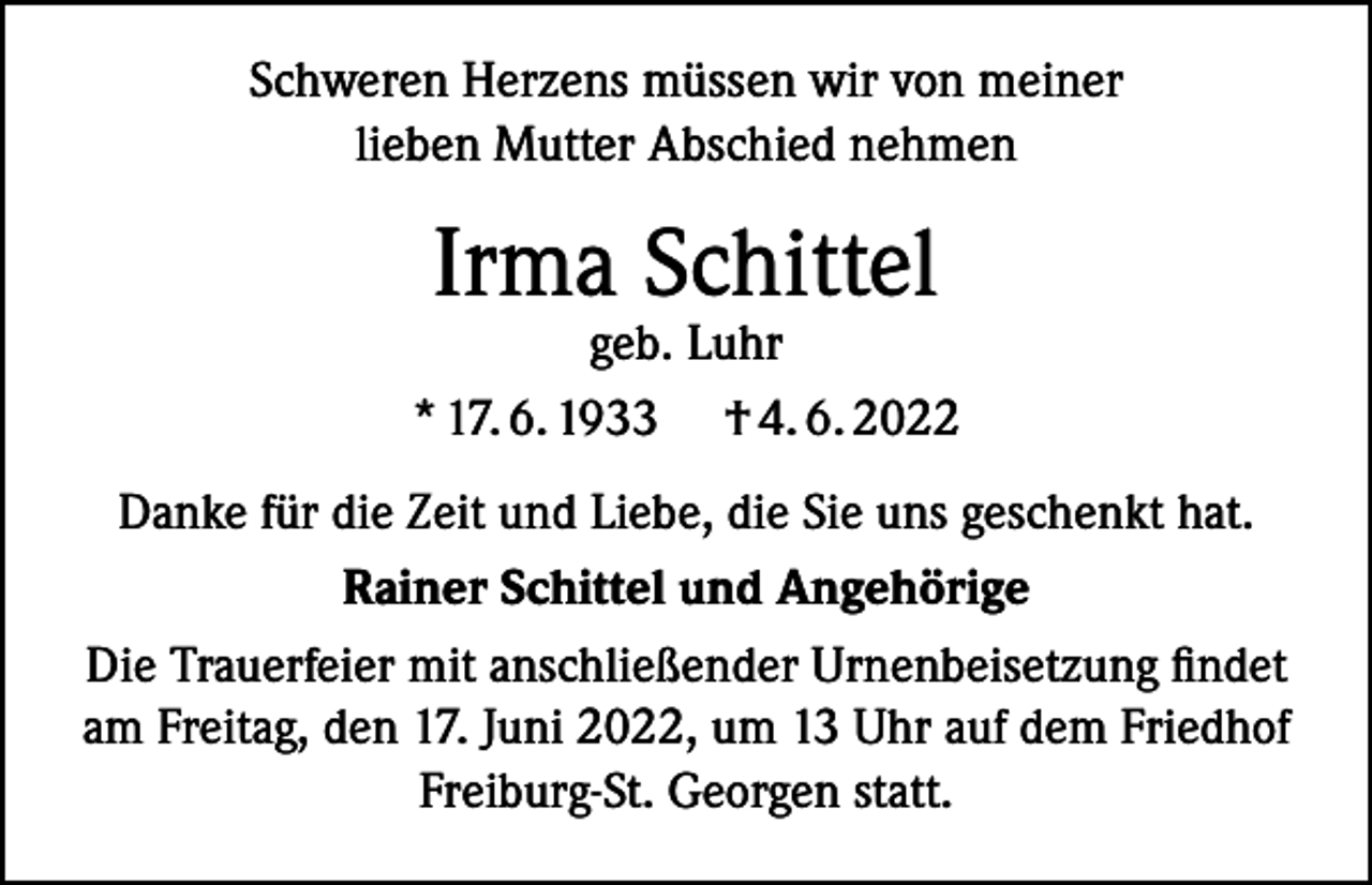 <p>Schweren Herzens müssen wir von meiner<br />lieben Mutter Abschied nehmen</p><p>Irma Schittel</p><p>geb. Luhr<br />* 17. 6. 1933 † 4. 6. 2022<br />Danke für die Zeit und Liebe, die Sie uns geschenkt hat.<br />Rainer Schittel und Angehörige<br />Die Trauerfeier mit anschließender Urnenbeisetzung findet<br />am Freitag, den 17. Juni 2022, um 13 Uhr auf dem Friedhof<br />Freiburg-St. Georgen statt.</p>