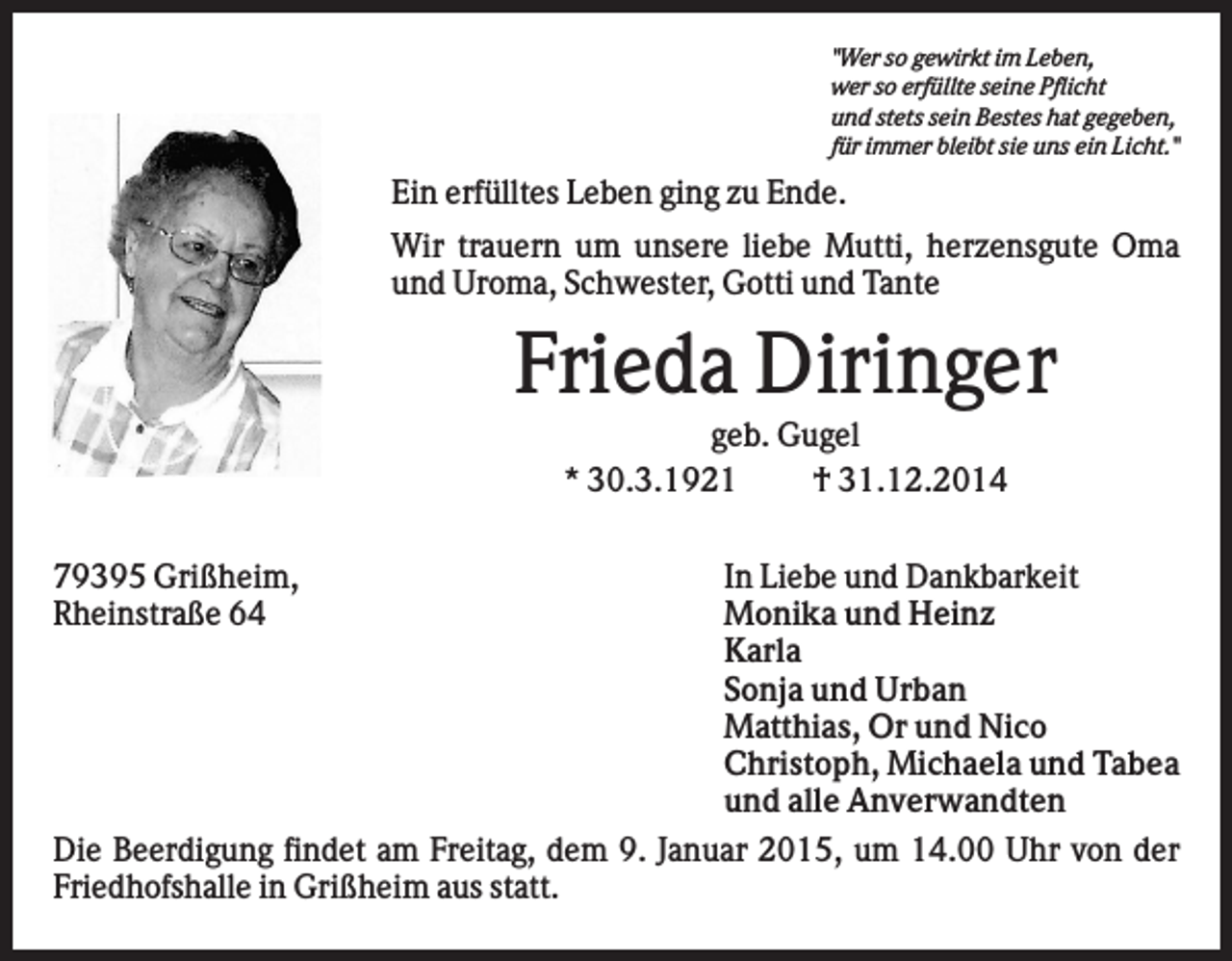 <p>"Wer so gewirkt im Leben,<br />wer so erfüllte seine Pflicht<br />und stets sein Bestes hat gegeben,<br />für immer bleibt sie uns ein Licht."</p><p>Ein erfülltes Leben ging zu Ende.<br />Wir trauern um unsere liebe Mutti, herzensgute Oma<br />und Uroma, Schwester, Gotti und Tante</p><p>Frieda Diringer<br />geb. Gugel<br />* 30.3.1921<br />† 31.12.2014<br />79395 Grißheim,<br />Rheinstraße 64</p><p>In Liebe und Dankbarkeit<br />Monika und Heinz<br />Karla<br />Sonja und Urban<br />Matthias, Or und Nico<br />Christoph, Michaela und Tabea<br />und alle Anverwandten<br />Die Beerdigung findet am Freitag, dem 9. Januar 2015, um 14.00 Uhr von der<br />Friedhofshalle in Grißheim aus statt.</p>