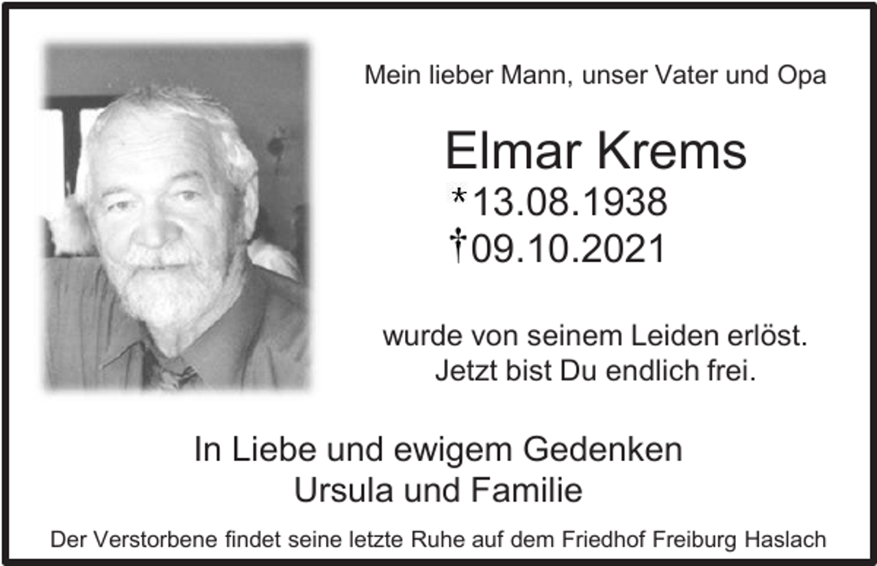 <p>Mein lieber Mann, unser Vater und Opa</p><p>Elmar Krems<br />13.08.1938<br />09.10.2021<br />wurde von seinem Leiden erlöst.<br />Jetzt bist Du endlich frei.</p><p>In Liebe und ewigem Gedenken<br />Ursula und Familie<br />Der Verstorbene findet seine letzte Ruhe auf dem Friedhof Freiburg Haslach</p>