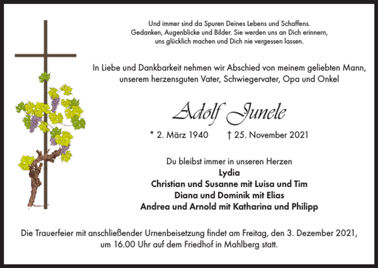 <p>Und immer sind da Spuren Deines Lebens und Schaffens.<br />Gedanken, Augenblicke und Bilder. Sie werden uns an Dich erinnern,<br />uns glücklich machen und Dich nie vergessen lassen.</p><p>In Liebe und Dankbarkeit nehmen wir Abschied von meinem geliebten Mann,<br />unserem herzensguten Vater, Schwiegervater, Opa und Onkel</p><p>Adolf Junele<br />* 2. März 1940 † 25. November 2021<br />Du bleibst immer in unseren Herzen<br />Lydia<br />Christian und Susanne mit Luisa und Tim<br />Diana und Dominik mit Elias<br />Andrea und Arnold mit Katharina und Philipp<br />Die Trauerfeier mit anschließender Urnenbeisetzung findet am Freitag, den 3. Dezember 2021,<br />um 16.00 Uhr auf dem Friedhof in Mahlberg statt.</p>