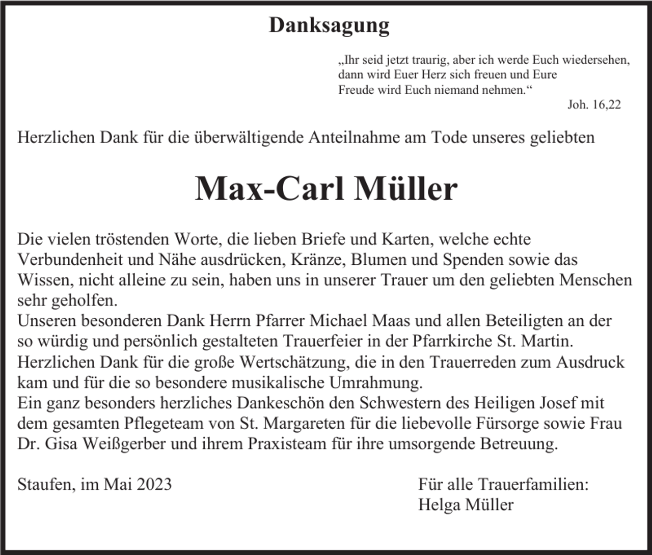<p>Danksagung<br />„Ihr seid jetzt traurig, aber ich werde Euch wiedersehen,<br />dann wird Euer Herz sich freuen und Eure<br />Freude wird Euch niemand nehmen.“<br />Joh. 16,22</p><p>Herzlichen Dank für die überwältigende Anteilnahme am Tode unseres geliebten</p><p>Max-Carl Müller<br />Die vielen tröstenden Worte, die lieben Briefe und Karten, welche echte<br />Verbundenheit und Nähe ausdrücken, Kränze, Blumen und Spenden sowie das<br />Wissen, nicht alleine zu sein, haben uns in unserer Trauer um den geliebten Menschen<br />sehr geholfen.<br />Unseren besonderen Dank Herrn Pfarrer Michael Maas und allen Beteiligten an der<br />so würdig und persönlich gestalteten Trauerfeier in der Pfarrkirche St. Martin.<br />Herzlichen Dank für die große Wertschätzung, die in den Trauerreden zum Ausdruck<br />kam und für die so besondere musikalische Umrahmung.<br />Ein ganz besonders herzliches Dankeschön den Schwestern des Heiligen Josef mit<br />dem gesamten Pflegeteam von St. Margareten für die liebevolle Fürsorge sowie Frau<br />Dr. Gisa Weißgerber und ihrem Praxisteam für ihre umsorgende Betreuung.<br />Staufen, im Mai 2023</p><p>Für alle Trauerfamilien:<br />Helga Müller</p>
