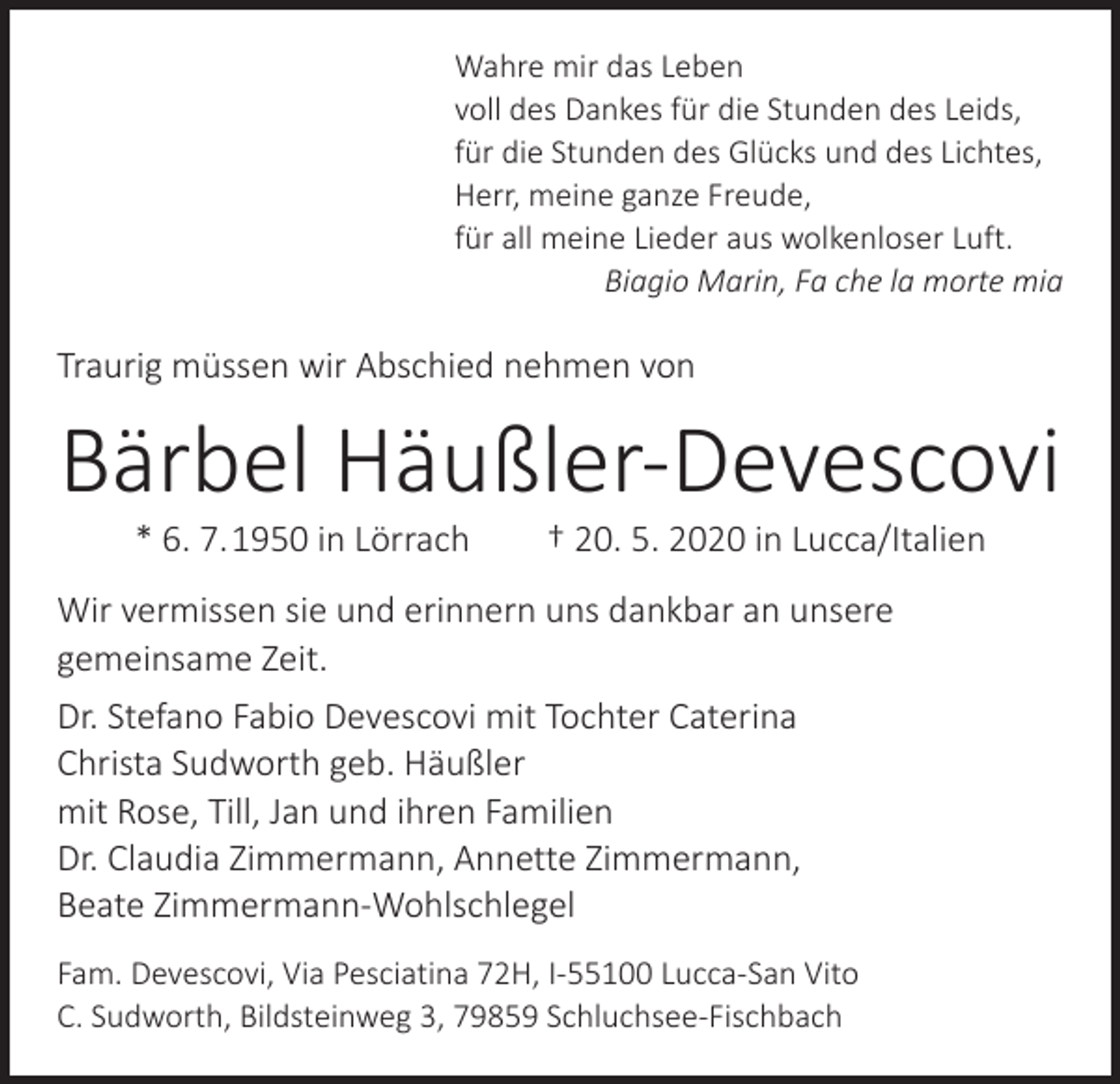 <p>Wahre mir das Leben<br />voll des Dankes für die Stunden des Leids,<br />für die Stunden des Glücks und des Lichtes,<br />Herr, meine ganze Freude,<br />für all meine Lieder aus wolkenloser Luft.</p><p>Biagio Marin, Fa che la morte mia</p><p>Traurig müssen wir Abschied nehmen von</p><p>Bärbel Häußler-Devescovi<br />* 6. 7. 1950 in Lörrach † 20. 5. 2020 in Lucca/Italien</p><p>Wir vermissen sie und erinnern uns dankbar an unsere<br />gemeinsame Zeit.<br />Dr. Stefano Fabio Devescovi mit Tochter Caterina<br />Christa Sudworth geb. Häußler<br />mit Rose, Till, Jan und ihren Familien<br />Dr. Claudia Zimmermann, Annette Zimmermann,<br />Beate Zimmermann-Wohlschlegel<br />Fam. Devescovi, Via Pesciatina 72H, I-55100 Lucca-San Vito<br />C. Sudworth, Bildsteinweg 3, 79859 Schluchsee-Fischbach</p>