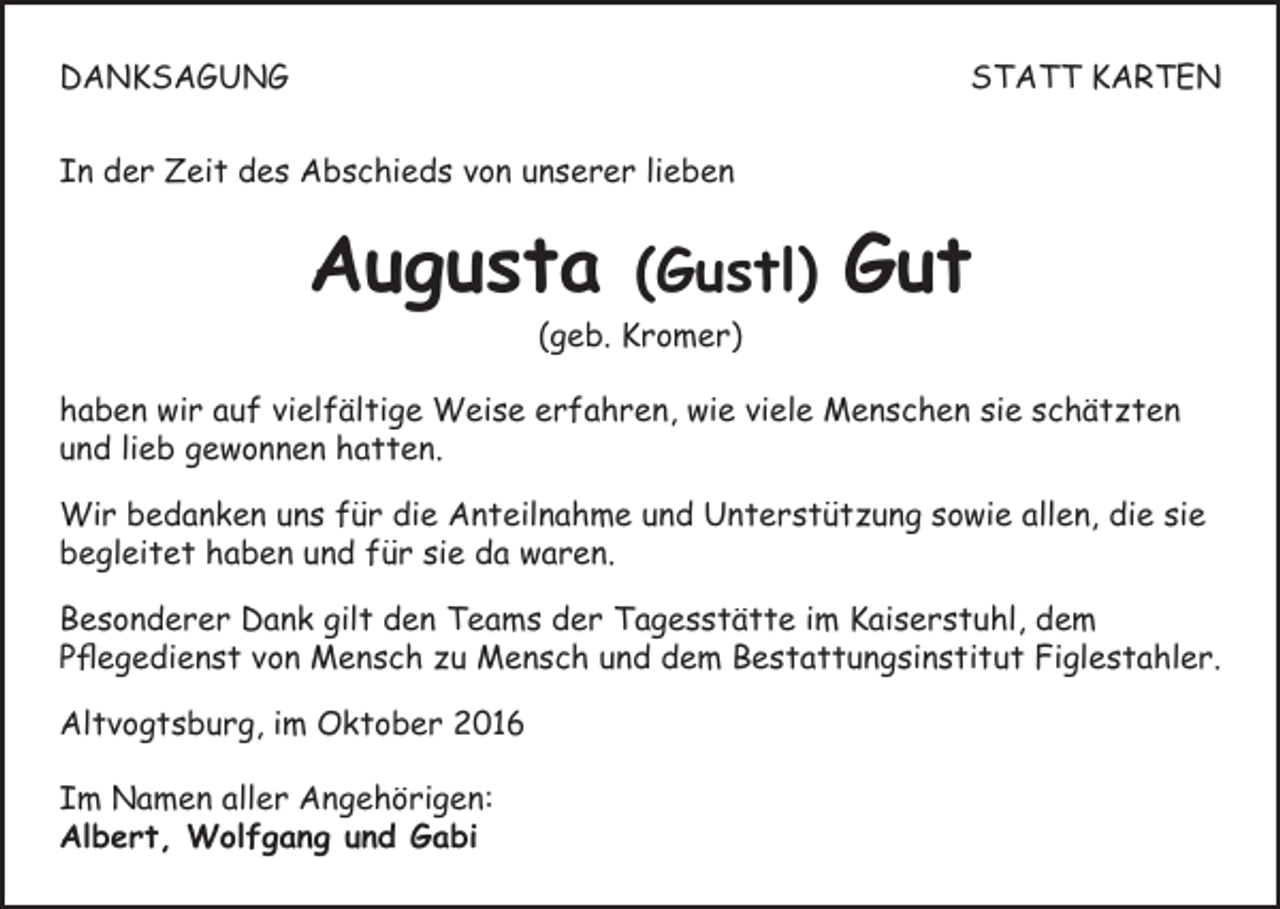 <p>DANKSAGUNG</p><p>STATT KARTEN</p><p>In der Zeit des Abschieds von unserer lieben</p><p>Augusta</p><p>(Gustl)</p><p>(geb. Kromer)</p><p>Gut</p><p>haben wir auf vielfältige Weise erfahren, wie viele Menschen sie schätzten<br />und lieb gewonnen hatten.<br />Wir bedanken uns für die Anteilnahme und Unterstützung sowie allen, die sie<br />begleitet haben und für sie da waren.<br />Besonderer Dank gilt den Teams der Tagesstätte im Kaiserstuhl, dem<br />Pflegedienst von Mensch zu Mensch und dem Bestattungsinstitut Figlestahler.<br />Altvogtsburg, im Oktober 2016<br />Im Namen aller Angehörigen:<br />Albert, Wolfgang und Gabi</p>