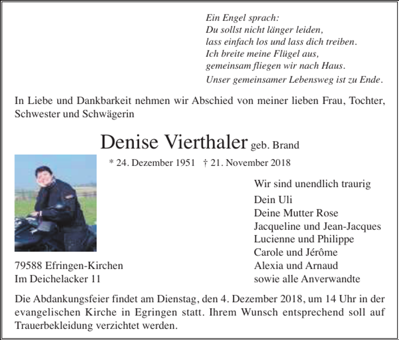 <p>Ein Engel sprach:<br />Du sollst nicht länger leiden,<br />lass einfach los und lass dich treiben.<br />Ich breite meine Flügel aus,<br />gemeinsam fliegen wir nach Haus.<br />Unser gemeinsamer Lebensweg ist zu Ende.</p><p>In Liebe und Dankbarkeit nehmen wir Abschied von meiner lieben Frau, Tochter,<br />Schwester und Schwägerin</p><p>Denise Vierthaler geb. Brand<br />* 24. Dezember 1951 † 21. November 2018</p><p>79588 Efringen-Kirchen<br />Im Deichelacker 11</p><p>Wir sind unendlich traurig<br />Dein Uli<br />Deine Mutter Rose<br />Jacqueline und Jean-Jacques<br />Lucienne und Philippe<br />Carole und Jérôme<br />Alexia und Arnaud<br />sowie alle Anverwandte</p><p>Die Abdankungsfeier findet am Dienstag, den 4. Dezember 2018, um 14 Uhr in der<br />evangelischen Kirche in Egringen statt. Ihrem Wunsch entsprechend soll auf<br />Trauerbekleidung verzichtet werden.</p>