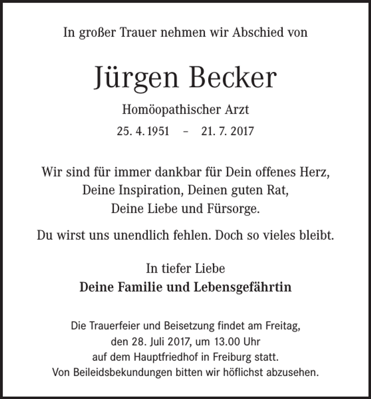 <p>In großer Trauer nehmen wir Abschied von</p><p>Jürgen Becker<br />Homöopathischer Arzt<br />25. 4. 1951 – 21. 7. 2017</p><p>Wir sind für immer dankbar für Dein offenes Herz,<br />Deine Inspiration, Deinen guten Rat,<br />Deine Liebe und Fürsorge.<br />Du wirst uns unendlich fehlen. Doch so vieles bleibt.<br />In tiefer Liebe<br />Deine Familie und Lebensgefährtin<br />Die Trauerfeier und Beisetzung findet am Freitag,<br />den 28. Juli 2017, um 13.00 Uhr<br />auf dem Hauptfriedhof in Freiburg statt.<br />Von Beileidsbekundungen bitten wir höflichst abzusehen.</p>