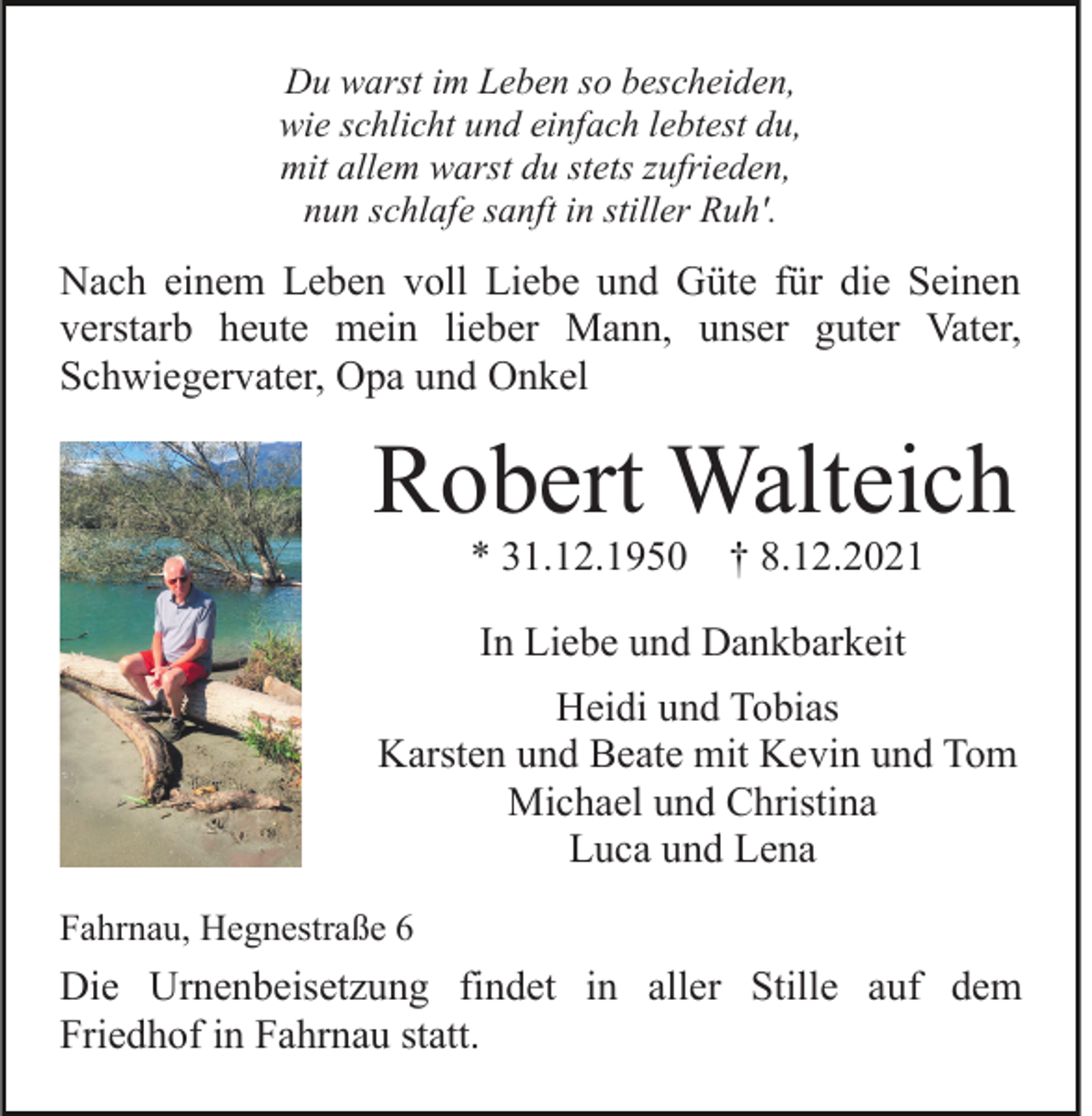 <p>Du warst im Leben so bescheiden,<br />wie schlicht und einfach lebtest du,<br />mit allem warst du stets zufrieden,<br />nun schlafe sanft in stiller Ruh'.</p><p>Nach einem Leben voll Liebe und Güte für die Seinen<br />verstarb heute mein lieber Mann, unser guter Vater,<br />Schwiegervater, Opa und Onkel</p><p>Robert Walteich<br />* 31.12.1950</p><p>† 8.12.2021</p><p>In Liebe und Dankbarkeit<br />Heidi und Tobias<br />Karsten und Beate mit Kevin und Tom<br />Michael und Christina<br />Luca und Lena<br />Fahrnau, Hegnestraße 6</p><p>Die Urnenbeisetzung findet in aller Stille auf dem<br />Friedhof in Fahrnau statt.</p>