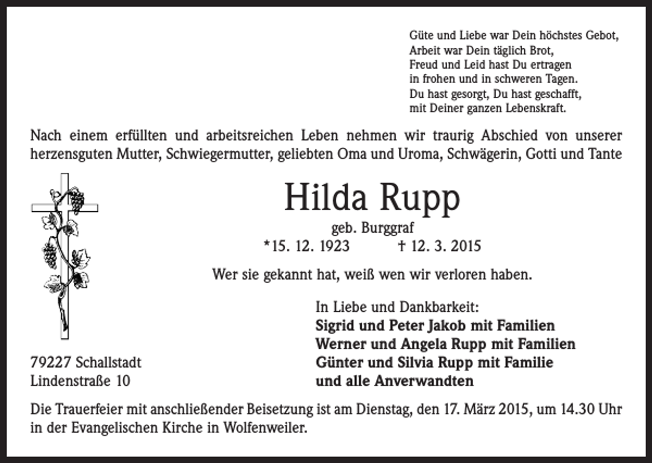 <p>Güte und Liebe war Dein höchstes Gebot,<br />Arbeit war Dein täglich Brot,<br />Freud und Leid hast Du ertragen<br />in frohen und in schweren Tagen.<br />Du hast gesorgt, Du hast geschafft,<br />mit Deiner ganzen Lebenskraft.</p><p>Nach einem erfüllten und arbeitsreichen Leben nehmen wir traurig Abschied von unserer<br />­herzensguten Mutter, Schwiegermutter, geliebten Oma und Uroma, Schwägerin, Gotti und Tante</p><p>Hilda Rupp</p><p>geb. Burggraf<br />*15. 12. 1923 † 12. 3. 2015<br />Wer sie gekannt hat, weiß wen wir verloren haben.</p><p>79227 Schallstadt<br />Lindenstraße 10</p><p>In Liebe und Dankbarkeit:<br />Sigrid und Peter Jakob mit Familien<br />Werner und Angela Rupp mit Familien<br />Günter und Silvia Rupp mit Familie<br />und alle Anverwandten</p><p>Die Trauerfeier mit anschließender Beisetzung ist am Dienstag, den 17. März 2015, um 14.30 Uhr<br />in der Evangelischen Kirche in Wolfenweiler.</p>